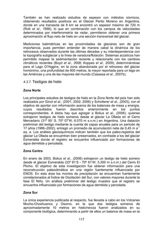117
También se han realizado estudios de espesor con métodos sísmicos,
obteniendo resultados positivos en el Glaciar Perito Moreno en Argentina,
donde en una transecta de 8 km se encontró un espesor máximo de 720 m
(Rott et al., 1998), lo que en combinación con los campos de velocidades
determinados por interferometría de radar, permitieron obtener una primera
aproximación al flujo neto de hielo en una sección transversal del glaciar.
Mediciones batimétricas en las proximidades de glaciares son de gran
importancia, pues permiten entender de manera cabal la dinámica de los
retrocesos observados durante las últimas décadas y su interdependencia con
la topografía subglaciar y la línea de varadura/flotación. Sistemas acústicos han
permitido mapear la sedimentación reciente y relacionarla con los cambios
climáticos recientes (Boyd et al., 2008; Koppes et al., 2009), determinándose
para el Lago O’Higgins, en la zona abandonada por el retroceso del glaciar
homónimo, una profundidad de 800 metros, la mayor reportada para un lago en
las Américas y una de las mayores del mundo (Casassa et al., 2007b).
4.3.7. Testigos de hielo
Zona Norte
Los principales estudios de testigos de hielo en la Zona Norte del país han sido
realizados por Ginot et al., (2001; 2002; 2006) y Schotterer et al., (2003), con el
objetivo de aportar con información acerca de los balances de masa y energía,
cuyos resultados fueron descritos anteriormente en los puntos
correspondientes. A éstos hay que agregar a Bolius et al., (2006), quienes
extrajeron testigos de hielo someros desde el glaciar La Ollada en el Cerro
Mercedario (31º 85’ S, 70º 07’W; 6.070 m s.n.m.) en Argentina. Una datación
preliminar del testigo mediante la cuenta de capas anuales para un período de
17 años (1986–2002), entregó un promedio de acumulación neta de 0,45 m a-1
eq. a. Los análisis glacioquímicos indican también que los paleo-registros del
glaciar La Ollada se encuentran bien preservados, en contraste a los del glaciar
Esmeralda donde el registro se encuentra influenciado por formaciones de
agua derretida y percolada.
Zona Centro
En enero de 2003, Bolius et al., (2006) extrajeron un testigo de hielo somero
desde el glaciar Esmeralda (33º 81’S - 70º 81’W; 5.300 m s.n.m.) del Cerro El
Plomo. El objetivo de esta investigación fue obtener información para una
reconstrucción paleoclimática en una región fuertemente influenciada por
ENOS. En esta área los montos de precipitación se encuentran fuertemente
correlacionados al Índice de Oscilación del Sur, con valores mayores durante la
fase El Niño. Un análisis preliminar del testigo muestra que el registro se
encuentra influenciado por formaciones de agua derretida y percolada.
Zona Sur
La única experiencia publicada al respecto, fue llevada a cabo en los Volcanes
Mocho-Choshuenco y Osorno, en la que dos testigos someros de
aproximadamente 10 metros en hielo/neviza fueron analizados en su
componente biológica, determinando a partir de ellos un balance de masa en la
 