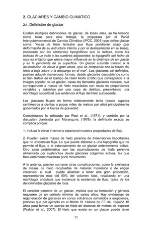 11
2. GLACIARES Y CAMBIO CLIMÁTICO
2.1. Definición de glaciar
Existen múltiples definiciones de glaciar, de todas ellas, se ha tomado
como base para este trabajo, la propuesta por el Panel
Intergubernamental de Cambio Climático (IPCC, 2001) que define glaciar
como: "masa de hielo terrestre que fluye pendiente abajo (por
deformación de su estructura interna y por el deslizamiento en su base),
encerrado por los elementos topográficos que lo rodean, como las
laderas de un valle o las cumbres adyacentes; la topografía del lecho de
roca es el factor que ejerce mayor influencia en la dinámica de un glaciar
y en la pendiente de su superficie. Un glaciar subsiste merced a la
acumulación de nieve a gran altura, que se compensa con la fusión del
hielo a baja altura o la descarga en el mar". Los glaciares así definidos,
pueden adquirir numerosas formas, desde glaciares descubiertos como
el San Rafael en el Campo de Hielo Norte (CHN) que corresponde a la
imagen popular de un glaciar, hasta los llamados glaciares rocosos, que
corresponden a masas de hielo mezcladas con rocas en proporciones
variables y cubiertos por una capa de detritos, presentando una
morfología superficial que evidencia el flujo del hielo subyacente.
Los glaciares fluyen en forma relativamente lenta (desde algunos
centímetros a cientos o pocos miles de metros por año) principalmente
gobernados por la fuerza de gravedad.
Considerando lo señalado por Post et al., (1971), y también por la
discusión planteada por Marangunic (1979), la definición exacta se
complica porque:
1. Incluso la nieve invernal o estacional muestra propiedades de flujo.
2. Pueden existir masas de hielo perenne de dimensiones importantes
que no evidencian flujo. Lo que puede deberse a una topografía que no
permite el flujo, o al estancamiento de un glaciar anteriormente activo.
Otro caso problemático son las acumulaciones de hielo perenne
alimentado por avalanchas desde glaciares colgantes activos, las que
frecuentemente muestran poco movimiento.
A lo anterior, pueden sumarse otras complicaciones, como la existencia
de masas de hielo recubiertas de material morrénico o de origen
volcánico, el cual puede alcanzar a tener una gran proporción,
representando más del 50% del volumen total, resultando en una
morfología ondulada que evidencia la existencia de flujo, típica de los
denominados glaciares de roca.
El carácter perenne de un glaciar, implica que su formación y génesis
requieren de un período mínimo de varios años. Hay evidencias de
regeneración de glaciares en conos volcánicos sometidos a erupciones,
proceso que por ejemplo en el Monte St. Helens de EE.UU. requirió 16
años para formar un cuerpo de hielo de decenas de metros de espesor
(Walder et al., 2007). El hielo que existe en un glaciar puede tener
 