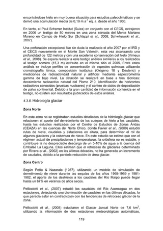 119
encontrándose hielo en muy buena situación para estudios paleoclimáticos y se
derivó una acumulación media de 0,19 m a-1
eq. a. desde el año 1960.
En tanto, el Paul Scherrer Institut (Suiza) en conjunto con el CECS, extrajeron
en 2006 un testigo de 50 metros en una zona elevada del Monte Mariano
Moreno en Campo de Hielo Sur (Schlappi et al., 2008; Schwikowski et al.,
2007).
Una perforación excepcional fue sin duda la realizada el año 2007 por el IRD y
el CECS nuevamente en el Monte San Valentín, esta vez alcanzando una
profundidad de 122 metros y con una excelente conservación del hielo (Vimeux
et al., 2008). Se espera realizar a este testigo análisis similares a los realizados
al testigo somero (15,3 m) extraído en el mismo sitio el 2005. Entre estos
análisis se incluye perfiles de concentración de especies químicas utilizando
cromatografía iónica, composición isotópica (Oxigeno 18 y Deuterio) y
mediciones de radioactividad natural y artificial mediante espectrometría
gamma de bajo nivel. La datación se realizará en base a tres técnicas:
decaimiento radioactivo natural del Plomo 210, identificación de horizontes
radiactivos conocidos (pruebas nucleares) y el conteo de ciclos de depositación
de polvo continental. Debido a la gran cantidad de información contenida en el
testigo, no existen aún resultados publicados de estos análisis.
4.3.8. Hidrología glaciar
Zona Norte
En esta zona no se registraban estudios detallados de la hidrología glaciar que
relacionen el aporte del derretimiento de los cuerpos de hielo a los caudales,
hasta los estudios realizados por el Centro de Estudios de Zonas Áridas
(CEAZA) en las cuencas del Norte Chico, donde Favier et al., (2009) estudió
rutas de nieve, caudales y estaciones en altura, para determinar el rol de
algunos glaciares y la cobertura de nieve. En este estudio se estima que con el
régimen actual de precipitaciones y temperaturas, la criósfera no es estable, y
contribuye la no despreciable descarga de un 5-10% de agua a la cuenca del
Embalse La Laguna. Ellos estiman que el retroceso de glaciares determinado
por Rivera et al., (2002) en las últimas décadas, no ha generado un incremento
de caudales, debido a la paralela reducción de área glaciar.
Zona Centro
Según Peña & Nazarala (1987), utilizando un modelo de simulación de
derretimiento de nieve durante las sequías de los años 1968-1969 y 1981-
1982, el aporte de los deshielos a los caudales del Río Maipo puede llegar
hasta un 67% en veranos de años secos.
Pellicciotti et al., (2007) estudió los caudales del Río Aconcagua en dos
estaciones, detectando una disminución de caudales en las últimas décadas, lo
que parecía estar en contradicción con las tendencias de retroceso glaciar de la
zona.
Pellicciotti et al., (2008) estudiaron el Glaciar Juncal Norte de 7,6 km2
,
utilizando la información de dos estaciones meteorológicas automáticas,
 