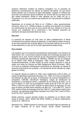 120
probaron diferentes modelos de balance energético con el propósito de
determinar correctamente los valores de ablación del glaciar, los que tienen
directa relación con el volumen de agua descargado. Lograron un método que
para este caso particular ajustó la ablación con errores del 2% a lo largo de los
dos meses estudiados, donde el valor absoluto era de 3.695 mm eq. a.
Propusieron a su vez una variante que predeciría con más precisión la ablación
observada.
Basándose en el estudio de Peña et al., (1985a) y otras aproximaciones
empíricas, Peña et al., (1985b) propone un método de evaluación de crecidas
por derretimiento de nieve para la zona central del país, trabajo en el que se
incluye una modelación de la escorrentía y dos métodos empíricos de
estimación de tasas de derretimiento de nieve.
Zona Sur
La ausencia de estudios en esta zona se debe probablemente al efecto
combinado de la escasez relativa de glaciares y la abundancia relativa de agua,
lo que hace suponer que el aporte glaciar a los recursos hídricos de la zona no
es de importancia, lo que aún no ha sido rigurosamente determinado.
Zona Austral
Los estudios aquí se encuentran principalmente relacionados a los Campos de
Hielo Norte y Sur. Los primeros estudios locales de la hidrología asociada a los
glaciares de la zona, fueron producto de las observaciones realizadas en las
prolíficas expediciones japonesas de 1983/84 y 1985/86, las que se realizaron
en el Glaciar Soler (Saito & Kobayashi, 1985; Fukami & Escobar, 1987).
Contemporáneamente, la DGA realizó el primer estudio extensivo a toda la
región que rodea los Campos de Hielo Patagónicos (Peña & Escobar, 1987),
en el que se realizaron estimaciones preliminares de descarga, se estudió la
variación estacional de los caudales y la importancia de las crecidas de origen
glaciar en el área.
Un segundo estudio se publicó en 1992, como colaboración entre la DGA y el
equipo de glaciólogos japoneses (Escobar et al., 1992), en el que se estudiaron
los balances de agua de la región, la delimitación de cuencas hidrográficas en
cartografía 1:250.000, información hidrológica, mapas de distribución de
temperatura y precipitación dentro y alrededor de los Campos de Hielo, con lo
que se obtuvo un valor de la precipitación media anual de 6.700 mm para el
CHN y 7.000 mm para el CHS, también se obtuvo flujos de descarga, los que
para el Campo de Hielo Norte resultaron de 890 m3
s-1
y de 2.980 m3
s-1
para el
CHS, siendo el flujo de descarga anual de 3.380 m3
s-1
para toda la región como
conjunto. Las descargas específicas resultaron de 0,203 m3
km-2
para el CHN y
de 0,215 m3
km-2
para el CHS.
Desde entonces, nuevos estudios locales se realizaron en el Glaciar Soler
(Aniya & Naruse, 2001), Glaciar Nef (DGA, 2008a) y el Glaciar Exploradores
(Aniya et al., 2007a & b).
Masiokas et al., (2008) presenta un estudio que considera algunos glaciares de
la región fronteriza de la Zona Austral, donde vincula variaciones
 