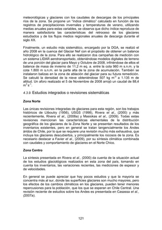 121
meteorológicas y glaciares con los caudales de descargas de los principales
ríos de la zona. Se propone un “índice climático” calculado en función de los
registros de precipitaciones invernales y temperaturas de verano, utilizando
medias anuales para estas variables, se observa que dicho índice reproduce de
manera satisfactoria las características del retroceso de los glaciares
estudiados y de los flujos medios regionales anuales de descarga durante el
siglo XX.
Finalmente, un estudio más sistemático, encargado por la DGA, se realizó el
año 2008 en la cuenca del Glaciar Nef con el propósito de obtener un balance
hidrológico de la zona. Para ello se realizaron dos campañas de medición con
un sistema LIDAR aerotransportado, obteniéndose modelos digitales de terreno
de una porción del glaciar para Mayo y Octubre de 2008, infiriéndose de ellos el
balance de masa de invierno de 11,2 m eq. a. entre la cota 960 m s.n.m. y la
cota 1.800 m s.n.m. en la parte alta de la zona de acumulación. También se
instalaron balizas en la zona de ablación del glaciar para su futura remedición.
Se calculó la densidad de la nieve obteniéndose 507 kg m-3
a 1.135 m de
altitud. Un aforo realizado el 5 de Noviembre de 2008 arrojó un caudal de 88,4
m3
s-1
.
4.3.9. Estudios integrados o revisiones sistemáticas
Zona Norte
Las únicas revisiones integradas de glaciares para esta región, son los trabajos
históricos de Lliboutry (1956), USGS (1998), Rivera et al., (2000) y más
recientemente, Rivera et al., (2008a) y Masiokas et al., (2009). Todas estas
revisiones mencionan las características elementales de la distribución
geográfica de los glaciares de la Zona Norte y se presentan resultados de los
inventarios existentes, pero en general se tratan tangencialmente los Andes
áridos de Chile, por lo que se requiere una revisión mucho más exhaustiva, que
incluya los glaciares descubiertos, y principalmente los rocosos de la zona. Es
necesario destacar a Favier et al., (2009), por su síntesis climática combinada
con caudales y comportamiento de glaciares en el Norte Chico.
Zona Centro
La síntesis presentada en Rivera et al., (2000) da cuenta de la situación actual
de los estudios glaciológicos realizados en esta zona del país, tomando en
cuenta los inventarios, las variaciones recientes, las mediciones de espesor y
de velocidades.
En general se puede apreciar que hay pocos estudios y que la mayoría se
concentra más al sur, donde las superficies glaciares son mucho mayores, pero
los efectos de los cambios climáticos en los glaciares, pueden tener menores
repercusiones para la población, que los que se esperan en Chile Central. Una
revisión reciente de estudios sobre los Andes es presentada en Casassa et al.,
(2007a).
 