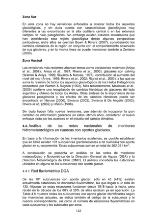 122
Zona Sur
En esta zona no hay revisiones enfocadas a abarcar todos los aspectos
glaciológicos, y sin duda cuenta con características glaciológicas muy
diferentes a las encontradas en la alta codillera central o en los extensos
campos de hielo patagónicos. Sin embargo existen estudios sistemáticos que
han considerado esta región glaciológica desde algunas perspectivas
particulares, entre ellos se cuentan Bown & Rivera (2007), considerando los
cambios climáticos de la región en conjunto con el comportamiento observado
de sus glaciares, y en la misma línea se puede mencionar también a Zenteno
(2008).
Zona Austral
Las revisiones más recientes abarcan temas como variaciones recientes (Aniya
et al., 2007a; Aniya et al., 1997; Rivera et al., 2000), glaciares con calving
(Warren & Aniya, 1999; Skvarca & Naruse, 1997), contribución al aumento del
nivel del mar (Aniya, 1999; Rivera et al., 2002; Rignot et al., 2003), a las que se
suma la revisión de todos los aspectos glaciológicos de los Hielos Patagónicos
presentada por Warren & Sugden (1993). Más recientemente, Masiokas et al.,
(2009) contiene una recopilación de cambios históricos de glaciares del lado
argentino y chileno de todos los Andes. Otras síntesis de la importancia de los
glaciares patagónicos y los efectos de los cambios climáticos puede ser
encontrada en Naruse (2006), Skvarca (2002), Skvarca & De Angelis (2002),
Rivera et al., (2002) y USGS (1998).
Sin duda hacen falta nuevas revisiones, que además de incorporar la gran
cantidad de información generada en estos últimos años, consideren el nuevo
enfoque dado por los avances en el estudio del cambio climático.
4.4. Análisis de las redes nacionales de monitoreo
hidrometeorológico en cuencas con aportes glaciares.
En base a la información de los inventarios existentes, es posible establecer
que en Chile existen 101 subcuencas (pertenecientes a 38 cuencas) con aporte
glaciar en su escorrentía. Estas subcuencas suman un total de 262.921 km2
.
A continuación se presenta un análisis de las redes de monitoreo
meteorológico y fluviométrico de la Dirección General de Aguas (DGA) y la
Dirección Meteorológica de Chile (DMC). El análisis considera las estaciones
ubicadas en alguna de las subcuencas con aporte glaciar.
4.4.1. Red fluviométrica DGA
De las 101 subcuencas con aporte glaciar, sólo en 45 (44%) existen
actualmente estaciones de monitoreo fluviométrico, las que llegan a un total de
130. Algunas de estas estaciones funcionan desde 1918 hasta la fecha, pero
recién en la década de los 80’s el 50% de ellas estaban ya en operación. La
Tabla 4.6 muestra todas las subcuencas con aporte glaciar identificadas según
los inventarios actuales, se indica también el código de la subcuenca y la
cuenca correspondiente, así como el número de estaciones fluviométricas en
cada subcuenca y los subtotales por zona.
 