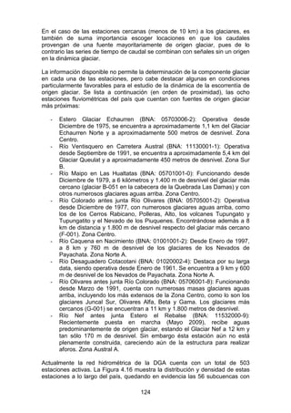 124
En el caso de las estaciones cercanas (menos de 10 km) a los glaciares, es
también de suma importancia escoger locaciones en que los caudales
provengan de una fuente mayoritariamente de origen glaciar, pues de lo
contrario las series de tiempo de caudal se combinan con señales sin un origen
en la dinámica glaciar.
La información disponible no permite la determinación de la componente glaciar
en cada una de las estaciones, pero cabe destacar algunas en condiciones
particularmente favorables para el estudio de la dinámica de la escorrentía de
origen glaciar. Se lista a continuación (en orden de proximidad), las ocho
estaciones fluviométricas del país que cuentan con fuentes de origen glaciar
más próximas:
- Estero Glaciar Echaurren (BNA: 05703006-2): Operativa desde
Diciembre de 1975, se encuentra a aproximadamente 1,1 km del Glaciar
Echaurren Norte y a aproximadamente 500 metros de desnivel. Zona
Centro.
- Río Ventisquero en Carretera Austral (BNA: 11130001-1): Operativa
desde Septiembre de 1991, se encuentra a aproximadamente 5,4 km del
Glaciar Queulat y a aproximadamente 450 metros de desnivel. Zona Sur
B.
- Río Maipo en Las Hualtatas (BNA: 05701001-0): Funcionando desde
Diciembre de 1979, a 6 kilómetros y 1.400 m de desnivel del glaciar más
cercano (glaciar B-051 en la cabecera de la Quebrada Las Damas) y con
otros numerosos glaciares aguas arriba. Zona Centro.
- Río Colorado antes junta Río Olivares (BNA: 05705001-2): Operativa
desde Diciembre de 1977, con numerosos glaciares aguas arriba, como
los de los Cerros Rabicano, Polleras, Alto, los volcanes Tupungato y
Tupungatito y el Nevado de los Piuquenes. Encontrándose además a 8
km de distancia y 1.800 m de desnivel respecto del glaciar más cercano
(F-001). Zona Centro.
- Río Caquena en Nacimiento (BNA: 01001001-2): Desde Enero de 1997,
a 8 km y 760 m de desnivel de los glaciares de los Nevados de
Payachata. Zona Norte A.
- Río Desaguadero Cotacotani (BNA: 01020002-4): Destaca por su larga
data, siendo operativa desde Enero de 1961. Se encuentra a 9 km y 600
m de desnivel de los Nevados de Payachata. Zona Norte A.
- Río Olivares antes junta Río Colorado (BNA: 05706001-8): Funcionando
desde Marzo de 1991, cuenta con numerosas masas glaciares aguas
arriba, incluyendo los más extensos de la Zona Centro, como lo son los
glaciares Juncal Sur, Olivares Alfa, Beta y Gama. Los glaciares más
cercanos (G-001) se encuentran a 11 km y 1.800 metros de desnivel.
- Río Nef antes junta Estero el Rebalse (BNA: 11532000-9):
Recientemente puesta en marcha (Mayo 2009), recibe aguas
predominantemente de origen glaciar, estando el Glaciar Nef a 12 km y
tan sólo 170 m de desnivel. Sin embargo ésta estación aún no está
plenamente construida, careciendo aún de la estructura para realizar
aforos. Zona Austral A.
Actualmente la red hidrométrica de la DGA cuenta con un total de 503
estaciones activas. La Figura 4.16 muestra la distribución y densidad de estas
estaciones a lo largo del país, quedando en evidencia las 56 subcuencas con
 