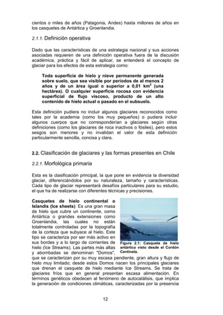 12
cientos o miles de años (Patagonia, Andes) hasta millones de años en
los casquetes de Antártica y Groenlandia.
2.1.1. Definición operativa
Dado que las características de una estrategia nacional y sus acciones
asociadas requieren de una definición operativa fuera de la discusión
académica, práctica y fácil de aplicar, se entenderá el concepto de
glaciar para los efectos de esta estrategia como:
Toda superficie de hielo y nieve permanente generada
sobre suelo, que sea visible por períodos de al menos 2
años y de un área igual o superior a 0,01 km2
(una
hectárea). O cualquier superficie rocosa con evidencia
superficial de flujo viscoso, producto de un alto
contenido de hielo actual o pasado en el subsuelo.
Esta definición pudiera no incluir algunos glaciares reconocidos como
tales por la academia (como los muy pequeños) o pudiera incluir
algunos cuerpos que no corresponderían a glaciares según otras
definiciones (como los glaciares de roca inactivos o fósiles), pero estos
sesgos son menores y no invalidan el valor de esta definición
particularmente sencilla, concisa y clara.
2.2. Clasificación de glaciares y las formas presentes en Chile
2.2.1. Morfológica primaria
Esta es la clasificación principal, la que pone en evidencia la diversidad
glaciar, diferenciándolos por su naturaleza, tamaño y características.
Cada tipo de glaciar representará desafíos particulares para su estudio,
el que ha de realizarse con diferentes técnicas y precisiones.
Casquetes de hielo continental o
Islandis (Ice sheets). Es una gran masa
de hielo que cubre un continente, como
Antártica o grandes extensiones como
Groenlandia, las cuales no están
totalmente controladas por la topografía
de la corteza que subyace al hielo. Este
tipo se caracteriza por ser más activo en
sus bordes y a lo largo de corrientes de
hielo (Ice Streams). Las partes más altas
y abombadas se denominan "Domos",
que se caracterizan por su muy escasa pendiente, gran altura y flujo de
hielo muy limitado; desde estos Domos nacen los principales glaciares
que drenan el casquete de hielo mediante Ice Streams. Se trata de
glaciares fríos que en general presentan escasa alimentación. En
términos genéticos obedecen al fenómeno de autocatálisis, que implica
la generación de condiciones climáticas, caracterizadas por la presencia
Figura 2.1: Casquete de hielo
antártico visto desde el Cordón
Centinela.
 