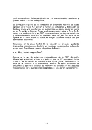 129
particular en el caso de las precipitaciones, que son sumamente importantes y
poseen fuertes controles topográficos.
La distribución espacial de las estaciones en el territorio nacional se puede
apreciar en la Figura 4.1. Si bien el numero de estaciones y distribución es
bastante amplia y la cobertura de las subcuencas con aporte glaciar es buena
en las Zonas Norte, Centro y Sur A, se observa un sesgo sobre la Zona Sur B,
menor que en el caso de la red DMC pero persiste una escasez de estaciones
y varias subcuencas están aún sin monitoreo meteorológico. Esta situación se
agrava en la Zona Austral A, donde el margen occidental carece casi por
completo de estaciones.
Finalmente en la Zona Austral B, la situación es precaria, quedando
importantes extensiones de territorio sin monitoreo meteorológico, incluyendo
zonas como Gran Campo Nevado y Cordillera de Darwin.
4.4.3. Red meteorológica DMC
Dentro de la red de estaciones meteorológicas de la DMC (Dirección
Meteorológica de Chile), existen a la fecha un total de 280 estaciones, de las
cuales 53 se encuentran en subcuencas con aporte glaciar, monitoreando un
total de 16 cuencas y 22 subcuencas. Muchas de estas estaciones se
encuentran a sólo unas decenas de kilómetros de distancia de los glaciares
más cercanos, por lo que los datos recopilados por ellas serían representativos
 