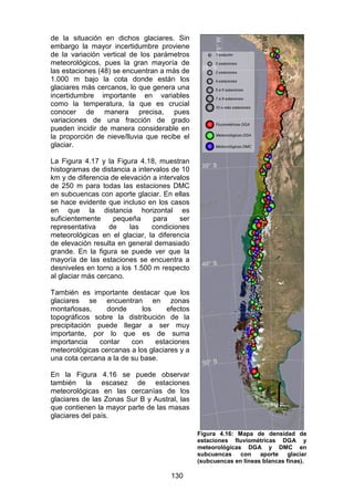 130
de la situación en dichos glaciares. Sin
embargo la mayor incertidumbre proviene
de la variación vertical de los parámetros
meteorológicos, pues la gran mayoría de
las estaciones (48) se encuentran a más de
1.000 m bajo la cota donde están los
glaciares más cercanos, lo que genera una
incertidumbre importante en variables
como la temperatura, la que es crucial
conocer de manera precisa, pues
variaciones de una fracción de grado
pueden incidir de manera considerable en
la proporción de nieve/lluvia que recibe el
glaciar.
La Figura 4.17 y la Figura 4.18, muestran
histogramas de distancia a intervalos de 10
km y de diferencia de elevación a intervalos
de 250 m para todas las estaciones DMC
en subcuencas con aporte glaciar. En ellas
se hace evidente que incluso en los casos
en que la distancia horizontal es
suficientemente pequeña para ser
representativa de las condiciones
meteorológicas en el glaciar, la diferencia
de elevación resulta en general demasiado
grande. En la figura se puede ver que la
mayoría de las estaciones se encuentra a
desniveles en torno a los 1.500 m respecto
al glaciar más cercano.
También es importante destacar que los
glaciares se encuentran en zonas
montañosas, donde los efectos
topográficos sobre la distribución de la
precipitación puede llegar a ser muy
importante, por lo que es de suma
importancia contar con estaciones
meteorológicas cercanas a los glaciares y a
una cota cercana a la de su base.
En la Figura 4.16 se puede observar
también la escasez de estaciones
meteorológicas en las cercanías de los
glaciares de las Zonas Sur B y Austral, las
que contienen la mayor parte de las masas
glaciares del país.
Figura 4.16: Mapa de densidad de
estaciones fluviométricas DGA y
meteorológicas DGA y DMC en
subcuencas con aporte glaciar
(subcuencas en líneas blancas finas).
 