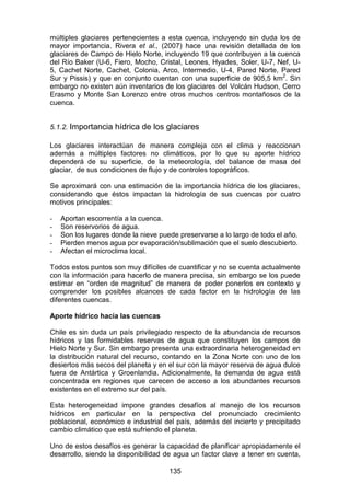 135
múltiples glaciares pertenecientes a esta cuenca, incluyendo sin duda los de
mayor importancia. Rivera et al., (2007) hace una revisión detallada de los
glaciares de Campo de Hielo Norte, incluyendo 19 que contribuyen a la cuenca
del Río Baker (U-6, Fiero, Mocho, Cristal, Leones, Hyades, Soler, U-7, Nef, U-
5, Cachet Norte, Cachet, Colonia, Arco, Intermedio, U-4, Pared Norte, Pared
Sur y Pissis) y que en conjunto cuentan con una superficie de 905,5 km2
. Sin
embargo no existen aún inventarios de los glaciares del Volcán Hudson, Cerro
Erasmo y Monte San Lorenzo entre otros muchos centros montañosos de la
cuenca.
5.1.2. Importancia hídrica de los glaciares
Los glaciares interactúan de manera compleja con el clima y reaccionan
además a múltiples factores no climáticos, por lo que su aporte hídrico
dependerá de su superficie, de la meteorología, del balance de masa del
glaciar, de sus condiciones de flujo y de controles topográficos.
Se aproximará con una estimación de la importancia hídrica de los glaciares,
considerando que éstos impactan la hidrología de sus cuencas por cuatro
motivos principales:
- Aportan escorrentía a la cuenca.
- Son reservorios de agua.
- Son los lugares donde la nieve puede preservarse a lo largo de todo el año.
- Pierden menos agua por evaporación/sublimación que el suelo descubierto.
- Afectan el microclima local.
Todos estos puntos son muy difíciles de cuantificar y no se cuenta actualmente
con la información para hacerlo de manera precisa, sin embargo se los puede
estimar en “orden de magnitud” de manera de poder ponerlos en contexto y
comprender los posibles alcances de cada factor en la hidrología de las
diferentes cuencas.
Aporte hídrico hacia las cuencas
Chile es sin duda un país privilegiado respecto de la abundancia de recursos
hídricos y las formidables reservas de agua que constituyen los campos de
Hielo Norte y Sur. Sin embargo presenta una extraordinaria heterogeneidad en
la distribución natural del recurso, contando en la Zona Norte con uno de los
desiertos más secos del planeta y en el sur con la mayor reserva de agua dulce
fuera de Antártica y Groenlandia. Adicionalmente, la demanda de agua está
concentrada en regiones que carecen de acceso a los abundantes recursos
existentes en el extremo sur del país.
Esta heterogeneidad impone grandes desafíos al manejo de los recursos
hídricos en particular en la perspectiva del pronunciado crecimiento
poblacional, económico e industrial del país, además del incierto y precipitado
cambio climático que está sufriendo el planeta.
Uno de estos desafíos es generar la capacidad de planificar apropiadamente el
desarrollo, siendo la disponibilidad de agua un factor clave a tener en cuenta,
 