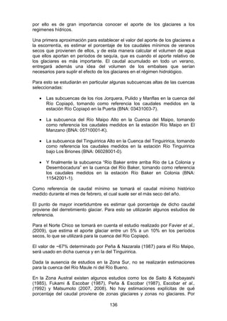 136
por ello es de gran importancia conocer el aporte de los glaciares a los
regimenes hídricos.
Una primera aproximación para establecer el valor del aporte de los glaciares a
la escorrentía, es estimar el porcentaje de los caudales mínimos de veranos
secos que provienen de ellos, y de esta manera calcular el volumen de agua
que ellos aportan en períodos de sequía, que es cuando el aporte relativo de
los glaciares es más importante. El caudal acumulado en todo un verano,
entregará además una idea del volumen de los embalses que serían
necesarios para suplir el efecto de los glaciares en el régimen hidrológico.
Para esto se estudiarán en particular algunas subcuencas altas de las cuencas
seleccionadas:
• Las subcuencas de los ríos Jorquera, Pulido y Manflas en la cuenca del
Río Copiapó, tomando como referencia los caudales medidos en la
estación Río Copiapó en la Puerta (BNA: 03431003-7).
• La subcuenca del Río Maipo Alto en la Cuenca del Maipo, tomando
como referencia los caudales medidos en la estación Río Maipo en El
Manzano (BNA: 05710001-K).
• La subcuenca del Tinguiririca Alto en la Cuenca del Tinguiririca, tomando
como referencia los caudales medidos en la estación Río Tinguiririca
bajo Los Briones (BNA: 06028001-0).
• Y finalmente la subcuenca “Río Baker entre arriba Río de La Colonia y
Desembocadura” en la cuenca del Río Baker, tomando como referencia
los caudales medidos en la estación Río Baker en Colonia (BNA:
11542001-1).
Como referencia de caudal mínimo se tomará el caudal mínimo histórico
medido durante el mes de febrero, el cual suele ser el más seco del año.
El punto de mayor incertidumbre es estimar qué porcentaje de dicho caudal
proviene del derretimiento glaciar. Para esto se utilizarán algunos estudios de
referencia.
Para el Norte Chico se tomará en cuenta el estudio realizado por Favier et al.,
(2009), que estima el aporte glaciar entre un 5% a un 10% en los períodos
secos, lo que se utilizará para la cuenca del Río Copiapó.
El valor de ~67% determinado por Peña & Nazarala (1987) para el Río Maipo,
será usado en dicha cuenca y en la del Tinguiririca.
Dada la ausencia de estudios en la Zona Sur, no se realizarán estimaciones
para la cuenca del Río Maule ni del Río Bueno.
En la Zona Austral existen algunos estudios como los de Saito & Kobayashi
(1985), Fukami & Escobar (1987), Peña & Escobar (1987), Escobar et al.,
(1992) y Matsumoto (2007, 2008). No hay estimaciones explícitas de qué
porcentaje del caudal proviene de zonas glaciares y zonas no glaciares. Por
 