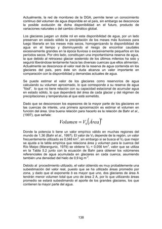 138
Actualmente, la red de monitoreo de la DGA, permite tener un conocimiento
continuo del volumen de agua disponible en el país, sin embargo se desconoce
la posible evolución de dicha disponibilidad en el futuro, producto de
variaciones naturales o del cambio climático global.
Los glaciares juegan un doble rol en esta disponibilidad de agua, por un lado
preservan en estado sólido la precipitación de los meses más lluviosos para
luego liberarla en los meses más secos, homogenizando la disponibilidad de
agua en el tiempo y disminuyendo el riesgo de encontrar caudales
excesivamente grandes en la época lluviosa o excesivamente pequeños en los
períodos secos. Por otro lado, constituyen una importantísima reserva de agua,
la que debido al retroceso glaciar sostenido de los últimos milenios ha sido y
seguirá liberándose lentamente hacia las diversas cuencas que ellos alimentan.
Actualmente se desconoce el valor real de la reserva de agua contenida en los
glaciares del país, pero éste sin duda alcanza un valor importante en
comparación con la disponibilidad y demandas actuales de agua.
Se puede estimar el valor de los glaciares como reservorios de agua
calculando su volumen aproximado, lo que corresponde a su reserva de agua
“fósil”, lo que no tiene relación con su capacidad estacional de acumular agua
en estado sólido, lo que dependerá del área de cada glaciar y del régimen de
precipitaciones y temperaturas al que está sometido.
Dado que se desconocen los espesores de la mayor parte de los glaciares en
las cuencas de interés, una primera aproximación es estimar el volumen en
función del área. Una buena relación para hacerlo es la relación de Bahr et al.,
(1997), que señala:
( )b
Área
V
Volumen 0
=
Donde la potencia b tiene un valor empírico válido en muchas regiones del
mundo de 1,36 (Bahr et al., 1997). El valor de V0 depende de la región, un valor
frecuentemente utilizado es 0,048 km3
, sin embargo si se busca el V0 que mejor
se ajusta a la tabla empírica que relaciona área y volumen para la cuenca del
Río Maipo (Marangunic, 1979) se obtiene V0 = 0,056 km3
, valor que se utiliza
en la Tabla 5.2 junto con la ecuación de Bahr para obtener los volúmenes
referenciales de agua acumulada en glaciares en cada cuenca, asumiendo
también una densidad del hielo de 0,9 kg m-3
.
Debido al procedimiento utilizado, el valor obtenido es muy probablemente una
subestimación del valor real, puesto que se ha utilizado áreas promedio por
zona, y dado que el exponente b es mayor que uno, dos glaciares de área A
tendrán menor volumen total que uno de área 2 A, por lo que utilizando áreas
promedio se estará subestimando el aporte de los grandes glaciares, los que
contienen la mayor parte del agua.
 