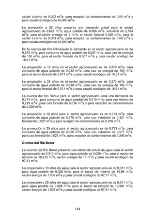 144
sector turismo de 0,002 m3
/s, para receptor de contaminantes de 0,04 m3
/s y
para caudal ecológico de 40,860 m3
/s.
La proyección a 25 años presenta una demanda actual para el sector
agropecuario de 0,627 m3
/s, agua potable de 0,088 m3
/s, industrial de 2,884
m3
/s, para el sector energía de 8 m3
/s, el sector forestal 0,026 m3
/s, para el
sector turismo de 0,003 m3
/s, para receptor de contaminantes de 0,04 m3
/s y
para caudal ecológico de 40,860 m3
/s.
En la cuenca del Río Pilmaiquén la demanda en el sector agropecuario es de
0,272 m3
/s, para consumo de agua potable de 0,027 m3
/s, para uso de energía
de 150 m3
/s, para el sector forestal de 0,007 m3
/s y para caudal ecológic de
18,61 m3
/s.
La proyección a 10 años en el sector agropecuario es de 0,273 m3
/s, para
consumo de agua potable de 0,032 m3
/s, para uso de energía de 150 m3
/s,
para el sector forestal de 0,011 m3
/s y para caudal ecológico de 18,61 m3
/s.
La proyección a 25 años en el sector agropecuario es de 0,273 m3
/s, para
consumo de agua potable de 0,038 m3
/s, para uso de energía de 150 m3
/s,
para el sector forestal de 0,011 m3
/s y para caudal ecológico de 18,61 m3
/s.
La cuenca del Río Rahue para el sector agropecuario tiene una demanda de
0,714 m3
/s, para consumo de agua potable de 0,319 m3
/s, para uso minero de
0,219 m3
/s, para uso forestal de 0,016 m3
/s y para receptor de contaminantes
de 0,295 m3
/s.
La proyección a 10 años para el sector agropecuario es de 0,733 m3
/s, para
consumo de agua potable de 0,275 m3
/s, para uso industrial de 0,321 m3
/s,
forestal de 0,027 m3
/s y para receptor de contaminantes de 0,295 m3
/s.
La proyección a 25 años para el sector agropecuario es de 0,733 m3
/s, para
consumo de agua potable de 0,320 m3
/s, para uso industrial de 0,571 m3
/s,
para uso forestal de 0,027 m3
/s, para receptor de contaminantes de 0,295 m3
/s.
Cuenca del Río Baker
La cuenca del Río Baker presenta una demanda actual de agua para el sector
agropecuario de 0,311 m3
/s, para agua potable de 0,026 m3
/s, para el sector de
minería de 19,915 m3
/s, sector energía de 18 m3
/s y para caudal ecológico de
97,51 m3
/s.
La proyección a 10 años de agua para el sector agropecuario es de 0,311 m3
/s,
para agua potable de 0,026 m3
/s, para el sector de minería de 19,96 m3
/s,
sector energía de 1.939 m3
/s y para caudal ecológico de 97,51 m3
/s.
La proyección a 25 años de agua para el sector agropecuario es de 0,311 m3
/s,
para agua potable de 0,028 m3
/s, para el sector de minería de 19,981 m3
/s,
sector energía de 1.939 m3
/s y para caudal ecológico de 97,51 m3
/s.
 