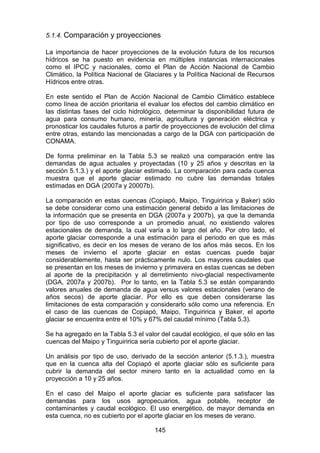 145
5.1.4. Comparación y proyecciones
La importancia de hacer proyecciones de la evolución futura de los recursos
hídricos se ha puesto en evidencia en múltiples instancias internacionales
como el IPCC y nacionales, como el Plan de Acción Nacional de Cambio
Climático, la Política Nacional de Glaciares y la Política Nacional de Recursos
Hídricos entre otras.
En este sentido el Plan de Acción Nacional de Cambio Climático establece
como línea de acción prioritaria el evaluar los efectos del cambio climático en
las distintas fases del ciclo hidrológico, determinar la disponibilidad futura de
agua para consumo humano, minería, agricultura y generación eléctrica y
pronosticar los caudales futuros a partir de proyecciones de evolución del clima
entre otras, estando las mencionadas a cargo de la DGA con participación de
CONAMA.
De forma preliminar en la Tabla 5.3 se realizó una comparación entre las
demandas de agua actuales y proyectadas (10 y 25 años y descritas en la
sección 5.1.3.) y el aporte glaciar estimado. La comparación para cada cuenca
muestra que el aporte glaciar estimado no cubre las demandas totales
estimadas en DGA (2007a y 20007b).
La comparación en estas cuencas (Copiapó, Maipo, Tinguiririca y Baker) sólo
se debe considerar como una estimación general debido a las limitaciones de
la información que se presenta en DGA (2007a y 2007b), ya que la demanda
por tipo de uso corresponde a un promedio anual, no existiendo valores
estacionales de demanda, la cual varía a lo largo del año. Por otro lado, el
aporte glaciar corresponde a una estimación para el periodo en que es más
significativo, es decir en los meses de verano de los años más secos. En los
meses de invierno el aporte glaciar en estas cuencas puede bajar
considerablemente, hasta ser prácticamente nulo. Los mayores caudales que
se presentan en los meses de invierno y primavera en estas cuencas se deben
al aporte de la precipitación y al derretimiento nivo-glacial respectivamente
(DGA, 2007a y 2007b). Por lo tanto, en la Tabla 5.3 se están comparando
valores anuales de demanda de agua versus valores estacionales (verano de
años secos) de aporte glaciar. Por ello es que deben considerarse las
limitaciones de esta comparación y considerarlo sólo como una referencia. En
el caso de las cuencas de Copiapó, Maipo, Tinguiririca y Baker, el aporte
glaciar se encuentra entre el 10% y 67% del caudal mínimo (Tabla 5.3).
Se ha agregado en la Tabla 5.3 el valor del caudal ecológico, el que sólo en las
cuencas del Maipo y Tinguiririca sería cubierto por el aporte glaciar.
Un análisis por tipo de uso, derivado de la sección anterior (5.1.3.), muestra
que en la cuenca alta del Copiapó el aporte glaciar sólo es suficiente para
cubrir la demanda del sector minero tanto en la actualidad como en la
proyección a 10 y 25 años.
En el caso del Maipo el aporte glaciar es suficiente para satisfacer las
demandas para los usos agropecuarios, agua potable, receptor de
contaminantes y caudal ecológico. El uso energético, de mayor demanda en
esta cuenca, no es cubierto por el aporte glaciar en los meses de verano.
 