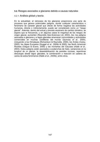 147
5.2. Riesgos asociados a glaciares debido a causas naturales
5.2.1. Análisis global y teoría
En la actualidad, el retroceso de los glaciares proporciona una serie de
procesos que genera potenciales peligros, donde cualquier característica o
fenómeno de carácter glacial que afecte de forma negativa las actividades
humanas, directa o indirectamente, puede ser considerado como un “riesgo
glacial”. Además, dentro del actual y previsto escenario de cambio climático, se
espera que la frecuencia, y en algunos casos la magnitud de los riesgos de
origen glacial, aumenten (Reynolds Geo-Sciences Ltd, 2003). Así, los peligros
asociados a glaciares y a lagos glaciales amenazan comunidades y actividades
comerciales en muchas cordilleras del mundo (Quincey et al., 2005),
incluyendo a los Himalayas (Richardson & Reynolds, 2000), los Andes (Carey,
2005), los Alpes Europeos (Huggel et al., 2004b & 2005), las North American
Rockies (Clague & Evans, 2000) y las montañas del Cáucaso (Kääb et al.,
2003). Estos peligros están asociados a avalanchas de hielo, variaciones en la
longitud de un glaciar, la desestabilización de paredes rocosas, repentinas
descargas desde lagos glaciales, la combinación o reacción en cadena de
varios de estos fenómenos (Kääb et al., 2005b), entre otros.
 