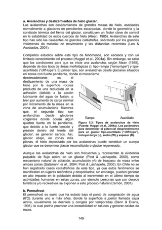 149
a. Avalanchas y deslizamientos de hielo glaciar.
Las avalanchas son deslizamientos de grandes masas de hielo, asociadas
normalmente a glaciares en pendientes escarpadas, donde la geometría y la
condición térmica del frente del glaciar, constituyen un factor clave de control
en la estabilidad de estos cuerpos de hielo (Alean, 1985). Avalanchas de este
tipo han sido las causantes de grandes catástrofes, sobretodo por los grandes
volúmenes de material en movimiento y las distancias recorridas (Len &
Asociados, 2001).
Completos estudios sobre este tipo de fenómenos, son escasos y con un
limitado conocimiento del proceso (Huggel et al., 2004a). Sin embargo, se sabe
que las condiciones para que se inicie una avalancha, según Alean (1985),
depende de dos tipos de áreas morfológicas (): tipo-rampa (“ramp-type”) y tipo-
acantilado (“cliff-type”). El primer tipo, son avalanchas desde glaciares situados
en zonas con fuerte pendiente, donde el mecanismo
desencadenante es el
deslizamiento de una masa de
hielo por la superficie rocosa
producto de una reducción en la
adhesión (debido a la acción
lubricante del agua de fusión, o
bien por aumento de carga normal
por incremento de la masa en la
zona de acumulación). Mientras
que, el segundo tipo son
avalanchas desde glaciares
colgantes donde ocurre algún
quiebre fuerte en la pendiente,
que debido a la fuerte tensión y
presión dentro del frente del
glaciar, se generan seracs. Así,
glaciar abajo, en zonas más
planas, el hielo depositado por las avalanchas puede constituir un cuerpo
glaciar que se denomina glaciar reconstituido o glaciar regenerado.
Aunque las avalanchas de hielo son frecuentes y representan la evidencia
palpable de flujo activo en un glaciar (Post & Lachapelle, 2000), como
mecanismo natural de ablación, acumulación y/o de traspaso de masa entre
ambas zonas (Salzmann et al., 2004; Post & Lachapelle, 2000). En Chile no se
han registrado casos catastróficos de este tipo, ya que estos fenómenos se
manifiestan en lugares recónditos y despoblados; sin embargo, pueden generar
un alto impacto en la población debido al incremento en el último tiempo de
actividades humanas en estas zonas, por ejemplo personas que por deseos
turísticos y/o recreativos se exponen a este proceso natural (Carrión, 2007).
b. Permafrost
El permafrost es suelo que ha estado bajo el punto de congelación de agua
(0°
C) durante uno o más años, donde la superficie s uperior llamada capa
activa, usualmente se deshiela y congela por temporadas (Benn & Evans,
1998), lo cual podría provocar una inestabilidad en taludes y generar caídas de
rocas.
Figura 5.3: Tipos de avalanchas de hielo
(Fuente: Huggel et al., 2004a). Los parámetros
para determinar el potencial desprendimiento
para un glaciar tipo-acantilado (“cliff-type”),
incluyen largo (L), ancho (W) y espesor (D).
 