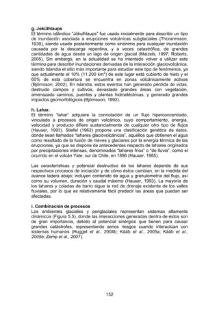 152
g. Jokülhlaups
El término islándico “Jökulhlaups” fue usado inicialmente para describir un tipo
de inundación asociada a erupciones volcánicas subglaciales (Thorarinsson,
1939), siendo usado posteriormente como sinónimo para cualquier inundación
causada por la descarga repentina, y a veces catastrófica, de grandes
cantidades de agua desde un lago de origen glacial (Maizels, 1997; Roberts,
2005). Sin embargo, en la actualidad se ha intentado volver a utilizar este
término para describir inundaciones derivadas de la interacción glaciovolcánica,
siendo Islandia el sitio más importante para estudiar este tipo de fenómenos, ya
que actualmente el 10% (11.200 km2
) de este lugar está cubierto de hielo y el
60% de esta cobertura se encuentra en zonas volcánicamente activas
(Björnsson, 2002). En Islandia, estos eventos han generado pérdida de vidas,
destruido campos y cultivos, devastado grandes áreas con vegetación,
amenazado caminos, puentes y plantas hidroeléctricas, y generado grandes
impactos geomorfológicos (Björnsson, 1992).
h. Lahar.
El término “lahar” adquiere la connotación de un flujo hiperconcentrado,
vinculado a procesos de origen volcánico, cuyo comportamiento, energía,
velocidad y producto difiere sustancialmente de cualquier otro tipo de flujos
(Hauser, 1993). Stiefel (1962) propone una clasificación genética de éstos,
donde sean llamados “lahares glaciovolcánicos”, aquéllos que obtienen el agua
como resultado de la fusión de nieves y glaciares por la energía térmica de las
erupciones, ya que se dispone de antecedentes respecto de lahares originados
por precipitaciones intensas, denominados “lahares fríos” o “de lluvia”, como el
ocurrido en el volcán Yate, sur de Chile, en 1896 (Hauser, 1985).
Las características y potencial destructivo de los lahares depende de sus
respectivos procesos de iniciación y de cómo éstos cambian, en la medida del
avance ladera abajo; incluyen contenido de agua y granulometría del flujo, así
como su volumen, duración y caudal máximo (Hauser, 1993). La mayoría de
los lahares y coladas de barro sigue la red de drenaje existente de los valles
fluviales, por lo que es relativamente fácil predecir las áreas que puedan ser
afectadas.
i. Combinación de procesos
Los ambientes glaciales y periglaciales representan sistemas altamente
dinámicos (Figura 5.5), donde las interacciones generadas dentro de éstos son
de gran importancia, debido al potencial sinérgico que tienen para causar
grandes catástrofes, representando serios riesgos cuando interactúan con
sistemas humanos (Huggel et al., 2004b; Kääb et al., 2005a; Kääb et al.,
2005b; Zemp et al., 2007).
 