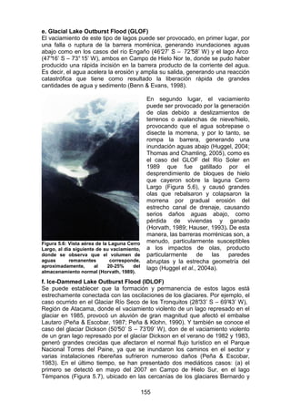 155
e. Glacial Lake Outburst Flood (GLOF)
El vaciamiento de este tipo de lagos puede ser provocado, en primer lugar, por
una falla o ruptura de la barrera morrénica, generando inundaciones aguas
abajo como en los casos del río Engaño (46°
27’ S – 72°
58’ W) y el lago Arco
(47°
16’ S – 73°15’ W), ambos en Campo de Hielo Nor te, donde se pudo haber
producido una rápida incisión en la barrera producto de la corriente del agua.
Es decir, el agua acelera la erosión y amplia su salida, generando una reacción
catastrófica que tiene como resultado la liberación rápida de grandes
cantidades de agua y sedimento (Benn & Evans, 1998).
En segundo lugar, el vaciamiento
puede ser provocado por la generación
de olas debido a deslizamientos de
terrenos o avalanchas de nieve/hielo,
provocando que el agua sobrepase o
disecte la morrena, y por lo tanto, se
rompa la barrera, generando una
inundación aguas abajo (Huggel, 2004;
Thomas and Chamling, 2005), como es
el caso del GLOF del Río Soler en
1989 que fue gatillado por el
desprendimiento de bloques de hielo
que cayeron sobre la laguna Cerro
Largo (Figura 5.6), y causó grandes
olas que rebalsaron y colapsaron la
morrena por gradual erosión del
estrecho canal de drenaje, causando
serios daños aguas abajo, como
pérdida de viviendas y ganado
(Horvath, 1989; Hauser, 1993). De esta
manera, las barreras morrénicas son, a
menudo, particularmente susceptibles
a los impactos de olas, producto
particularmente de las paredes
abruptas y la estrecha geometría del
lago (Huggel et al., 2004a).
f. Ice-Dammed Lake Outburst Flood (IDLOF)
Se puede establecer que la formación y permanencia de estos lagos está
estrechamente conectada con las oscilaciones de los glaciares. Por ejemplo, el
caso ocurrido en el Glaciar Río Seco de los Tronquitos (28°
33’ S – 69°
43’ W),
Región de Atacama, donde el vaciamiento violento de un lago represado en el
glaciar en 1985, provocó un aluvión de gran magnitud que afectó el embalse
Lautaro (Peña & Escobar, 1987; Peña & Klohn, 1990). Y también se conoce el
caso del glaciar Dickson (50°
50’ S – 73°
09’ W), don de el vaciamiento violento
de un gran lago represado por el glaciar Dickson en el verano de 1982 y 1983,
generó grandes crecidas que afectaron el normal flujo turístico en el Parque
Nacional Torres del Paine, ya que se inundaron los caminos en el sector y
varias instalaciones ribereñas sufrieron numeroso daños (Peña & Escobar,
1983). En el último tiempo, se han presentado dos mediáticos casos: (a) el
primero se detectó en mayo del 2007 en Campo de Hielo Sur, en el lago
Témpanos (Figura 5.7), ubicado en las cercanías de los glaciares Bernardo y
Figura 5.6: Vista aérea de la Laguna Cerro
Largo, al día siguiente de su vaciamiento,
donde se observa que el volumen de
aguas remanentes corresponde,
aproximadamente, al 20-25% del
almacenamiento normal (Horvath, 1989).
 