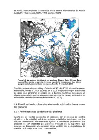 158
se vació, interrumpiendo la operación de la central hidroeléctrica El Alfalfal
(Lliboutry, 1956; Peña & Klohn, 1990; Carrión, 2007).
Figura 5.9: Variaciones frontales de los glaciares Olivares Beta, Olivares Gama
y Juncal Sur, donde se aprecia el avance y posterior retroceso de éste último,
que provocó el vaciamiento de una laguna. Fuente: Rivera et al., 2008.
También se tiene el caso del lago Calafate (46°
45’ S – 73°
02’ W), en Campo de
Hielo Norte, donde el GLOF ocurrido en el 2000 fue provocado por avalanchas
de rocas que generaron el colapso de la barrera morrénica, generando un
aluvión aguas abajo que formó una represa temporal de rocas y sedimentos en
el inicio del valle del río Leones (Harrison et al., 2006).
5.3. Identificación de potenciales efectos de actividades humanas en
los glaciares
5.3.1. Actividades que pueden afectar glaciares
Aparte de los efectos generados en glaciares por el proceso de cambio
climático, o la actividad volcánica, existen actividades antrópicas que los
afectan directamente. Generalmente ligadas a actividades productivas, los
glaciares se ven afectados por procesos invasivos en su superficie, que
incluyen su destrucción y/o remoción como también por la depositación de
material particulado, entre otras consecuencias.
 