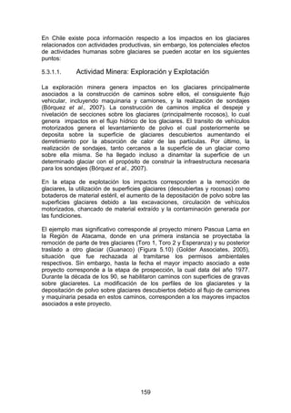 159
En Chile existe poca información respecto a los impactos en los glaciares
relacionados con actividades productivas, sin embargo, los potenciales efectos
de actividades humanas sobre glaciares se pueden acotar en los siguientes
puntos:
5.3.1.1. Actividad Minera: Exploración y Explotación
La exploración minera genera impactos en los glaciares principalmente
asociados a la construcción de caminos sobre ellos, el consiguiente flujo
vehicular, incluyendo maquinaria y camiones, y la realización de sondajes
(Bórquez et al., 2007). La construcción de caminos implica el despeje y
nivelación de secciones sobre los glaciares (principalmente rocosos), lo cual
genera impactos en el flujo hídrico de los glaciares. El transito de vehículos
motorizados genera el levantamiento de polvo el cual posteriormente se
deposita sobre la superficie de glaciares descubiertos aumentando el
derretimiento por la absorción de calor de las partículas. Por último, la
realización de sondajes, tanto cercanos a la superficie de un glaciar como
sobre ella misma. Se ha llegado incluso a dinamitar la superficie de un
determinado glaciar con el propósito de construir la infraestructura necesaria
para los sondajes (Bórquez et al., 2007).
En la etapa de explotación los impactos corresponden a la remoción de
glaciares, la utilización de superficies glaciares (descubiertas y rocosas) como
botaderos de material estéril, el aumento de la depositación de polvo sobre las
superficies glaciares debido a las excavaciones, circulación de vehículos
motorizados, chancado de material extraído y la contaminación generada por
las fundiciones.
El ejemplo mas significativo corresponde al proyecto minero Pascua Lama en
la Región de Atacama, donde en una primera instancia se proyectaba la
remoción de parte de tres glaciares (Toro 1, Toro 2 y Esperanza) y su posterior
traslado a otro glaciar (Guanaco) (Figura 5.10) (Golder Associates, 2005),
situación que fue rechazada al tramitarse los permisos ambientales
respectivos. Sin embargo, hasta la fecha el mayor impacto asociado a este
proyecto corresponde a la etapa de prospección, la cual data del año 1977.
Durante la década de los 90, se habilitaron caminos con superficies de gravas
sobre glaciaretes. La modificación de los perfiles de los glaciaretes y la
depositación de polvo sobre glaciares descubiertos debido al flujo de camiones
y maquinaria pesada en estos caminos, corresponden a los mayores impactos
asociados a este proyecto.
 