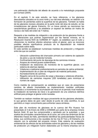 166
una estimación distribuída del albedo de acuerdo a la metodología propuesta
por Corripio (2004).
En el capítulo 5 de este estudio, se hace referencia, a los glaciares
descubiertos ubicados en la zona norte y sur del área afectada, en relación a la
formación de penitentes sobre la superficie de los glaciares. También se habla
de los glaciares rocosos ubicados en la parte norte del área de estudio, en las
inmediaciones del glaciar Estrecho. En un breve párrafo se mencionan las
características genéticas y se establece un espesor de detritos sin matriz de
neviza o de hielo del orden de 7 metros.
Respecto a las medidas de mitigación o de protección de los glaciares frente a
las alteraciones que podrían experimentar por las faenas mineras, en la
Resolución Exenta N°
24 de COREMA III a
región, se establece que el ruido y
vibraciones no tendrían efectos adversos sobre el glaciar, pero se reconoce
posibles efectos significativos producto de la depositación de material
particulado sobre éstos.
En este sentido se establecen numerosas medidas de protección y mitigación
entre las que se cuentan:
- Ubicación subterránea del chancador primario con sistema de captación
de polvo y uso de molienda húmeda.
- Confinamiento del punto de descarga de los camiones mineros
- Acopios de mineral grueso subterráneos.
- Instalación de estaciones de monitoreo de la superficie glaciar, con
sistema de alarmas rápidas.
- Voladuras a realizarse preferentemente en periodos de calma ambiental.
- Implementación de un plan de mitigación de material particulado.
- Humedecimiento de caminos.
- Regadío cerca de los puntos de carga y descarga y voladuras eficientes.
- Utilización de camiones mayores (320 toneladas) para minimizar el
número de viajes.
Como medida de compensación se establece que en caso de presentarse
cambios de albedo irremediable se implementarán medidas artificiales
destinada s a incrementar la acumulación de nieve en el período nival mediante
la instalación de barreras de nieve o la generación de una cobertura detrítica
artificial para proteger al glaciar entre nevadas.
También se realizan medidas del agua proveniente de los glaciares afectados,
lo que genera datos de gran valor desde el punto de vista científico, lo que
permitirá un mejor conocimiento para enfrentar casos similares.
Este plan de monitoreo de glaciares en la cuenca del Río Huasco fue
presentado el 3 de Enero de 2008 a CONAMA por parte de la empresa minera
Barrick Gold. El que fue comprometido y aprobado por la autoridad, y que
analiza las principales características de la zona, así como las dinámicas de las
diferentes masas de hielo, permitiendo identificar las particularidades físicas de
éstas, sus contribuciones a los caudales de los ríos El Toro y El Estrecho y la
relación con la actividad del proyecto minero. Este sistema de evaluación
ambiental de los efectos de las actividades sobre los glaciares y de las medidas
de protección y/o mitigación fueron elaborados por la misma empresa con el
 