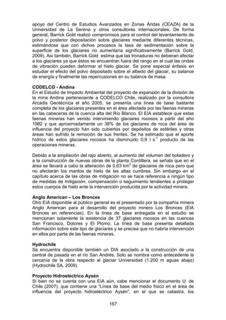 167
apoyo del Centro de Estudios Avanzados en Zonas Áridas (CEAZA) de la
Universidad de La Serena y otros consultores internacionales. De forma
general, Barrick Gold realizó compromisos para el control del levantamiento de
polvo y posterior depositación sobre glaciares mediante diferentes técnicas,
estimándose que con dichos procesos la tasa de sedimentación sobre la
superficie de los glaciares no aumentaría significativamente (Barrick Gold,
2009). Así también, Barrick Gold estima que las tronaduras no debieran afectar
a los glaciares ya que éstos se encuentran fuera del rango en el cual las ondas
de vibración pueden deformar el hielo glaciar. Se pone especial énfasis en
estudiar el efecto del polvo depositado sobre el albedo del glaciar, su balance
de energía y finalmente las repercusiones en su balance de masa.
CODELCO - Andina
En el Estudio de Impacto Ambiental del proyecto de expansión de la división de
la mina Andina perteneciente a CODELCO Chile, realizado por la consultora
Arcadis Geotécnica el año 2005, se presenta una línea de base bastante
completa de los glaciares presentes en el área afectada por las faenas mineras
en las cabeceras de la cuenca alta del Río Blanco. El EIA establece que estas
faenas mineras han venido interviniendo glaciares rocosos a partir del año
1982 y que aproximadamente un 38% de los glaciares de roca del área de
influencia del proyecto han sido cubiertos por depósitos de estériles y otras
áreas han sufrido la remoción de sus frentes. Se ha estimado que el aporte
hídrico de estos glaciares rocosos ha disminuido 0,9 l s-1
producto de las
operaciones mineras.
Debido a la ampliación del rajo abierto, al aumento del volumen del botadero y
a la construcción de nuevas obras de la planta Cordillera, se señala que en el
área se llevará a cabo la alteración de 0,63 km2
de glaciares de roca pero que
no afectarán los mantos de hielo de las altas cumbres. Sin embargo en el
capítulo acerca de las obras de mitigación no se hace referencia a ningún tipo
de medidas de mitigación, compensación o seguimiento tendientes a proteger
estos cuerpos de hielo ante la intervención producida por la actividad minera.
Anglo American – Los Bronces
Otro EIA disponible al público general es el presentado por la compañía minera
Anglo American para el desarrollo del proyecto minero Los Bronces (EIA
Bronces en referencias). En la línea de base entregada en el estudio se
mencionan solamente la existencia de 37 glaciares rocosos en las cuencas
San Francisco, Dolores y El Plomo. La línea de base presenta detallada
información sobre este tipo de glaciares y se precisa que no habría intervención
en ellos por parte de las faenas mineras.
Hydrochile
Se encuentra disponible también un DIA asociado a la construcción de una
central de pasada en el río San Andrés. Solo se nombra como antecedente la
cercanía de la obra respecto al glaciar Universidad (1.200 m aguas abajo)
(Hydrochile SA, 2009).
Proyecto Hidroeléctrico Aysén
Si bien no se cuenta con una EIA aún, cabe mencionar el documento U. de
Chile (2007), que contiene una “Línea de base del medio físico en el área de
influencia del proyecto hidroeléctrico Aysén”, en el que se catastra, los
 