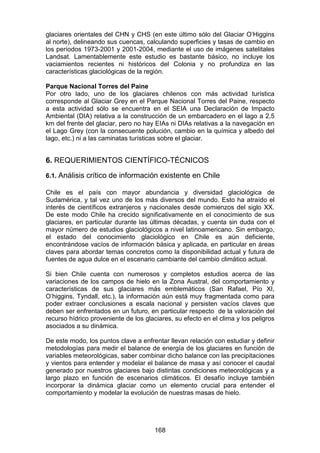 168
glaciares orientales del CHN y CHS (en este último sólo del Glaciar O’Higgins
al norte), delineando sus cuencas, calculando superficies y tasas de cambio en
los períodos 1973-2001 y 2001-2004, mediante el uso de imágenes satelitales
Landsat. Lamentablemente este estudio es bastante básico, no incluye los
vaciamientos recientes ni históricos del Colonia y no profundiza en las
características glaciológicas de la región.
Parque Nacional Torres del Paine
Por otro lado, uno de los glaciares chilenos con más actividad turística
corresponde al Glaciar Grey en el Parque Nacional Torres del Paine, respecto
a esta actividad sólo se encuentra en el SEIA una Declaración de Impacto
Ambiental (DIA) relativa a la construcción de un embarcadero en el lago a 2,5
km del frente del glaciar, pero no hay EIAs ni DIAs relativas a la navegación en
el Lago Grey (con la consecuente polución, cambio en la química y albedo del
lago, etc.) ni a las caminatas turísticas sobre el glaciar.
6. REQUERIMIENTOS CIENTÍFICO-TÉCNICOS
6.1. Análisis crítico de información existente en Chile
Chile es el país con mayor abundancia y diversidad glaciológica de
Sudamérica, y tal vez uno de los más diversos del mundo. Esto ha atraído el
interés de científicos extranjeros y nacionales desde comienzos del siglo XX.
De este modo Chile ha crecido significativamente en el conocimiento de sus
glaciares, en particular durante las últimas décadas, y cuenta sin duda con el
mayor número de estudios glaciológicos a nivel latinoamericano. Sin embargo,
el estado del conocimiento glaciológico en Chile es aún deficiente,
encontrándose vacíos de información básica y aplicada, en particular en áreas
claves para abordar temas concretos como la disponibilidad actual y futura de
fuentes de agua dulce en el escenario cambiante del cambio climático actual.
Si bien Chile cuenta con numerosos y completos estudios acerca de las
variaciones de los campos de hielo en la Zona Austral, del comportamiento y
características de sus glaciares más emblemáticos (San Rafael, Pío XI,
O’higgins, Tyndall, etc.), la información aún está muy fragmentada como para
poder extraer conclusiones a escala nacional y persisten vacíos claves que
deben ser enfrentados en un futuro, en particular respecto de la valoración del
recurso hídrico proveniente de los glaciares, su efecto en el clima y los peligros
asociados a su dinámica.
De este modo, los puntos clave a enfrentar llevan relación con estudiar y definir
metodologías para medir el balance de energía de los glaciares en función de
variables meteorológicas, saber combinar dicho balance con las precipitaciones
y vientos para entender y modelar el balance de masa y así conocer el caudal
generado por nuestros glaciares bajo distintas condiciones meteorológicas y a
largo plazo en función de escenarios climáticos. El desafío incluye también
incorporar la dinámica glaciar como un elemento crucial para entender el
comportamiento y modelar la evolución de nuestras masas de hielo.
 