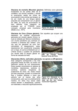 16
Glaciares de montaña (Mountain glaciers). Definidos como glaciares
localizados en las partes altas de la
cordillera, con formas variables, y donde
la evacuación desde las zonas de
acumulación (más anchas que largas), se
da por medio de una lengua glaciar
pequeña (en comparación con un glaciar
de valle). Su zona de acumulación es
bien definida. Esta categoría es
empleada por el TTS/WGI como
concepto universal para inventarios
(Müller et al., 1977).
Glaciares de Circo (Cirque glaciers). Son aquellos que ocupan una
depresión de carácter semicircular
generada por erosión glaciar (Circo), la
cual es rodeada por flancos montañosos
con mucha pendiente que culminan en
cumbres o cordones tipo "aretes". Una
vez que los glaciares de circo han
retrocedido (o desaparecen), estas
depresiones son usualmente ocupadas
por un lago, el cual es embalsado por un
umbral rocoso o quiebre de pendiente
por donde salía la lengua glaciar en
forma de cascada de hielo.
Glaciaretes (Niche, wall-sided, glaciarets, ice aprons o cliff glaciers).
Esta categoría corresponde a las más
pequeñas masas de hielo, sin existir una
definición exacta de sus dimensiones.
Estos pueden encontrarse en laderas de
montañas, depresiones, sectores en
sombras, sectores receptores de
avalanchas de nieve, etc. Estas masas
de hielo pequeñas, pueden no evidenciar
flujo y pueden deberse a nieve que
perdura por al menos dos años
consecutivos, pero que es prácticamente
inactiva. En años muy secos estas
masas tienden a desaparecer, cubrirse
de materiales o reducirse significativamente.
Figura 2.9: Glaciar de montaña
en el Canal Beagle.
Figura 2.10: Glaciar de circo en el
Valle del Francés, Parque
Nacional Torres del Paine.
Figura 2.11: Glaciarete en las
laderas del Cerro Brujo, en el
Valle del Río San Andrés,
Cuenca del Tinguiririca.
 