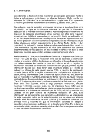 169
6.1.1. Inventarios
Considerando la totalidad de los inventarios glaciológicos generados hasta la
fecha y estimaciones preliminares en algunas latitudes, Chile cuenta con
alrededor de 21.063 km2
de su territorio cubierto por glaciares. Esto representa
la reserva glaciar más importante en Sudamérica (Casassa et al., 2007a).
Sin embargo, todavía subsisten importantes carencias e incertidumbres en la
información, las que es fundamental subsanar en pos de un tratamiento
adecuado de la realidad chilena en el tema. Algunas regiones sencillamente no
disponen de catastros glaciológicos otras cuentan con ellos pero requieren
actualizaciones debido al extenso tiempo transcurrido desde su realización y/o
al uso de fuentes de consulta de muy larga data, las que en algunos casos son
de menor precisión y no directamente comparables con la información actual.
Estas situaciones aplican especialmente a las Zonas Norte, Centro y Sur,
previniendo la estimación precisa de las actuales superficies de hielo para todo
Chile continental. Aquella información es vital para determinar los cambios
experimentados por los glaciares en las décadas recientes y en base a ellos
desarrollar modelos que permitan anticipar su comportamiento futuro.
Recientemente la DGA publicó en el Diario Oficial de la República de Chile con
fecha 17 de Julio de 2009 la resolución en la cual se establece la información
relativa al inventario público de glaciares, en el cual se entregan los parámetros
que deben contener los inventarios para ser incluidos en dicho registro. La
información solicitada por inventario se divide en dos grupos; primero aquella
información básica que debe tener cada inventario (Tabla 6.1) donde se
incluyen: el código de cada glaciar (norma WGI), el nombre, la clasificación
primaria (norma WGI), la región y comuna a la cual pertenece el glaciar, el
datum, huso y coordenadas UTM, la fuente de digitalización y su año, el año en
que fue realizado el inventario, el código del Banco Nacional de Aguas y el área
total del glaciar. En segundo lugar se solicita como información complementaria
(Tabla 6.2) algunos parámetros principalmente de índole física de cada glaciar,
entre ellos: área cubierta, ancho y largo promedio, orientación, altitudes
máximas y mínimas, espesor, largo, etc. Es importante hacer notar que los
parámetros o variables solicitadas por glaciar en cada inventario corresponden
básicamente a la información solicitada por la WGI y GLIMS y que ha sido
utilizada en un gran número de inventarios realizados en Chile. Esta
información se complementa con parámetros administrativos. La importancia
de esta resolución radica en la estandarización que de ahora en adelante
deberán tener los inventarios para ser públicos y por ende ser utilizados con
diversos fines y segundo en que la información solicitada se adapta a
estándares internacionales publicados en la literatura científica. Por lo tanto se
está dando validez desde un servicio público a la información generada sobre
la base de sólidos fundamentos científicos.
 