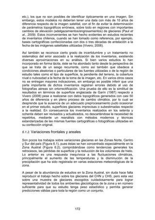 172
etc.), los que no son posibles de identificar ópticamente en una imagen. Sin
embargo, estos modelos no deberían tener una data con más de 10 años de
diferencia respecto de la imagen satelital, con el fin de evitar la determinación
de parámetros topográficos erróneos, sobre todo en regiones con importantes
cambios de elevación (adelgazamientos/engrosamientos) de glaciares (Paul et
al., 2009). Estos inconvenientes se han hecho evidentes en estudios recientes
de inventarios chilenos, cuando se han tomado como referencia, por ejemplo,
bases cartográficas confeccionadas con dos o tres décadas de antelación a la
fecha de las imágenes satelitales utilizadas (Vivero, 2008).
Así también se reconoce cierto grado de incertidumbre y un tratamiento no
sistemático del error asociado a la realización de los inventarios, existiendo
diversas aproximaciones en su análisis. Si bien varios estudios lo han
incorporado en forma tácita, éste se ha abordado tanto desde la perspectiva de
que se trata de un sesgo recurrente, como así también que obedece a
condiciones aleatorias o particulares de las fuentes utilizadas o de la región de
estudio tales como el tipo de superficie, la pendiente del terreno, la cobertura
nival o nubosidad a la fecha de la toma de la imagen, etc. En varios otros casos
no se entregan mayores indicaciones, sin embargo es posible inferir que una
parte importante de dichos inventarios registran errores debido al uso de
fotografías aéreas sin ortorrectificación. Una prueba de ello es la similitud de
resultados en términos de superficie englaciada de Garín (1987) respecto a
Vivero (2008) pese a realizarse con datos topográficos generados con casi 50
años de diferencia y en pleno proceso de cambio climático, por lo cual se
desprende que la ausencia de un adecuado preprocesamiento pudo ocasionar
en el primer estudio, superficies glaciares imprecisas o subestimadas respecto
a la realidad. En consecuencia los inventarios realizados en los setenta y
ochenta deben ser revisados y actualizados, no descartándose la necesidad de
repetirlos, mediante un reanálisis con métodos modernos y técnicas
estandarizadas de las mismas fuentes cartográficas o fotográficas utilizadas en
su confección original.
6.1.2. Variaciones frontales y areales
Son pocos los trabajos sobre variaciones glaciares en las Zonas Norte, Centro
y Sur del país (Figura 6.1), pues éstas se han concentrado especialmente en la
Zona Austral (Figura 6.2), comprobándose como tendencias generales los
retrocesos, las pérdidas de superficie y la reducción de los volúmenes de hielo.
Lo anterior es una respuesta inequívoca a las fluctuaciones climáticas,
principalmente el aumento de las temperaturas y la disminución de la
precipitación que ha sido registrada en varias estaciones meteorológicas de la
zona.
A pesar de la abundancia de estudios en la Zona Austral, sin duda hace falta
reproducir el trabajo hecho sobre los glaciares del CHN y CHS, pero esta vez
sobre una muestra de glaciares escogidos cuidadosamente para lograr
representatividad de todos los ambientes glaciológicos de la zona y en número
suficiente para que su estudio tenga peso estadístico y permita generar
predicciones válidas para toda la región como un conjunto.
 
