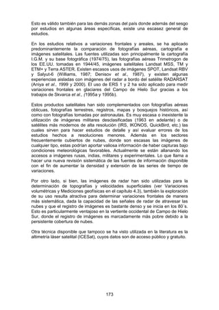 173
Esto es válido también para las demás zonas del país donde además del sesgo
por estudios en algunas áreas específicas, existe una escasez general de
estudios.
En los estudios relativos a variaciones frontales y areales, se ha aplicado
predominantemente la comparación de fotografías aéreas, cartografía e
imágenes satelitales. Las fuentes utilizadas son principalmente la cartografía
I.G.M. y su base fotográfica (1974/75), las fotografías aéreas Trimetrogon de
los EE.UU. tomadas en 1944/45, imágenes satelitales Landsat MSS, TM y
ETM+ y Terra ASTER. Existen escasos usos de imágenes SPOT, Landsat RBV
y Salyut-6 (Williams, 1987; Denisov et al., 1987), y existen algunas
experiencias aisladas con imágenes del radar a bordo del satélite RADARSAT
(Aniya et al., 1999 y 2000). El uso de ERS 1 y 2 ha sido aplicado para medir
variaciones frontales en glaciares del Campo de Hielo Sur gracias a los
trabajos de Skvarca et al., (1995a y 1995b).
Estos productos satelitales han sido complementados con fotografías aéreas
oblicuas, fotografías terrestres, registros, mapas y bosquejos históricos, así
como con fotografías tomadas por astronautas. Es muy escasa o inexistente la
utilización de imágenes militares desclasificadas (1963 en adelante) o de
satélites más modernos de alta resolución (IRS, IKONOS, QuickBird, etc.) las
cuales sirven para hacer estudios de detalle y así evaluar errores de los
estudios hechos a resoluciones menores. Además en los sectores
frecuentemente cubiertos de nubes, donde son escasas las imágenes de
cualquier tipo, estas podrían aportar valiosa información de haber capturas bajo
condiciones meteorológicas favorables. Actualmente se están allanando los
accesos a imágenes rusas, indias, militares y experimentales. Lo que llama a
hacer una nueva revisión sistemática de las fuentes de información disponible
con el fin de aumentar la densidad y extensión de las series de tiempo de
variaciones.
Por otro lado, si bien, las imágenes de radar han sido utilizadas para la
determinación de topografías y velocidades superficiales (ver Variaciones
volumétricas y Mediciones geofísicas en el capítulo 4.3), también la exploración
de su uso resulta atractiva para determinar variaciones frontales de manera
más sistemática, dada la capacidad de las señales de radar de atravesar las
nubes y que el registro de imágenes es bastante denso y se inicia en los 80´s.
Esto es particularmente ventajoso en la vertiente occidental de Campo de Hielo
Sur, donde el registro de imágenes es marcadamente más pobre debido a la
persistente cobertura de nubes.
Otra técnica disponible que tampoco se ha visto utilizada en la literatura es la
altimetría láser satelital (ICESat), cuyos datos son de acceso público y gratuito.
 