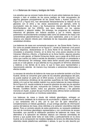 180
6.1.4. Balances de masa y testigos de hielo
Los estudios que se conocen hasta ahora en el país sobre balances de masa y
energía o bien el análisis de los pocos testigos de hielo recuperados de
algunos glaciares principalmente de las Zonas Norte y Austral (Figura 6.1,
Figura 6.4 y Figura 6.6), han demostrado fehacientemente la relación de los
glaciares con el clima y las claras asociaciones por ejemplo, entre la
acumulación neta de masa y las fluctuaciones interanuales del Índice del
Niño/Oscilación del Sur (ENOS), que tiene relación con los valores
acumulación y ablación totales. Sin embargo, los programas de monitoreo
intensivos de glaciares son todavía escasos y por lo mismo, algunos
parámetros reconocidamente complejos tales como los balances de masa o las
características glaciodinámicas han sido poco explorados, pese a lo cual se
observa una relación directa pero retardada de las respuestas glaciares a la
variabilidad climática.
Los balances de masa son sumamente escasos en las Zonas Norte, Centro y
Sur como es posible observar en la Figura 6.1, donde se observan unos pocos
puntos dispersos, destacándose en la Zona Norte B los estudios recientes
vinculados a proyectos mineros, en la Zona Sur unos pocos estudios en los
Volcanes Villarrica y Mocho, y finalmente en la Zona Centro, algunos estudios
sobre un solo glaciar, el Glaciar Echaurren Norte, que a cargo de la DGA es el
único que cuenta con datos a escala de décadas y constituye un precedente a
nivel internacional. Sin embargo, estos datos tienen escaso peso estadístico,
pues es un solo glaciar, el que además es muy pequeño en términos absolutos
y relativos a los demás de la zona, lo que lo hace poco representativo y
reaccionando además de manera muy marcada a variaciones interanuales o
efectos locales.
La escasez de estudios de balance de masa que se extiende también a la Zona
Austral, donde se concentra gran parte de los estudios glaciológicos del país,
se puede explicar en parte por el difícil acceso, la enorme acumulación y las
duras condiciones climáticas de las grandes superficies de hielo Patagónicas,
debido a lo cual se han podido realizar muy pocos balances de masa exitosos.
De la Figura 6.6, resulta evidente la ausencia absoluta de este tipo de estudios
en extensas áreas del país, incluyendo los Campos de Hielo, Gran Campo
Nevado, Cordillera Darwin, todos sus glaciares periféricos y los glaciares
menores en Aysén, a pesar de que muchos de estos últimos tienen condiciones
de acceso que permitirían un monitoreo sistemático.
Los balances de masa a través del método glaciológico, entregan un
conocimiento detallado de la dinámica de acumulación y ablación en el glaciar
y sus variaciones año a año, por lo que son de gran relevancia y
complementarios al método geodésico, el que entrega además de información
acerca del balance de masa, otras referidas a la variación volumétrica total del
glaciar. Para un correcto estudio de estos parámetros, es necesario establecer
una red de monitoreo glaciológico representativa y con condiciones de acceso
favorables, que permita la realización periódica de balances de masa. Una
alternativa a la aplicación de métodos clásicos con intensas actividades de
terreno y que puede tener éxito en todo Chile y particularmente en la Zona
Austral, es la comparación de modelos digitales de terreno de diferentes fechas
obtenidos desde plataformas satelitales o aéreas, lo que ha sido descrito por
 