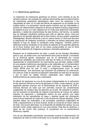 183
6.1.5. Mediciones geofísicas
La realización de mediciones geofísicas en terreno, como también el uso de
sensores activos, han probado ser valiosas herramientas para la determinación
de importantes parámetros glaciológicos tales como los espesores o las
velocidades de hielo. En el caso del cálculo de espesores no es posible con el
análisis óptico o la percepción remota pasiva mientras que las velocidades si
podrían ser determinadas utilizando la técnica de feature tracking (seguimiento
de objetos) la que no a sido utilizada aún en Chile para determinar velocidades
glaciares, y dadas las características de esta técnica y del terreno, es posible
que se obtengan resultados positivos pero sólo en algunos casos, como por
ejemplo en los grandes glaciares de la Zona Centro, los que poseen superficies
heterogéneas, tamaño suficiente y que en verano tienen un clima que favorece
la adquisición de imágenes sucesivas a intervalos de tiempo adecuados para
detectar el flujo sin perder la correlación entre imágenes. También podrían
obtenerse buenos resultados en las áreas de ablación de los grandes glaciares
de la Zona Austral, pero sólo en los casos excepcionales en que el clima
permita la obtención de imágenes sucesivas a intervalos apropiados.
Respecto de la interferometría de radar, a pesar de las actuales dificultades
para su uso, se perfila como una herramienta clave para el estudio y monitoreo
de la dinámica glaciar, perspectiva que se ve alimentada por nuevas
plataformas satelitales que producirán este tipo de datos en el futuro cercano,
esperándose la implementación de instrumentos que permitan realizar InSAR
de una pasada (mediciones equivalentes a las realizadas por el transbordador
espacial en la producción del SRTM, pero continuas. Considérese que la
misión SRTM duró tan solo 12 días) o configuraciones como “la rueda
interferométrica”, dos soluciones que resuelven los problemas de coherencia.
Sin duda en Chile se requiere la aplicación sistemática de este tipo de estudios
y por lo tanto de capital humano capacitado para realizar análisis
interferométricos de manera ágil y sistemática.
El cálculo de espesores es una de las tareas indispensables en la estimación
de las reservas hídricas en forma de glaciares en Chile, a este respecto, se han
registrado grandes avances con el advenimiento de los sistemas de GPR y
diversas técnicas de radar que han permitido conocer las características
subglaciales de variados tipos de glaciares en el país. No obstante lo anterior,
aún es necesario el desarrollo de mejores instrumentos de manera de realizar
estudios de espesores y estratigrafía interna (la que permite una mejor
estimación de los equivalentes en agua y además puede dar información
acerca de los balances de masa año a año durante las últimas décadas). Estos
estudios deben ser extendidos a las principales superficies englaciadas de
Chile y especialmente a la Zona Austral, donde se concentra la mayor reserva
de hielo. Una buena alternativa, es el desarrollo de plataformas aéreas, las que
permiten medir vastas regiones en muy poco tiempo. Este tipo de sistemas, a
pesar de ser mucho más costosos, lo compensan con su extraordinaria
eficiencia y rapidez.
Una de las dificultades importantes encontradas durante la determinación de
espesores de hielo en Chile continental, es su carácter temperado, lo que está
 
