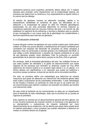 187
parámetros externos como superficie, pendiente, latitud, altitud, etc. Y realizar
estudios para entender como interaccionan con la meteorología externa, los
procesos que determinan su dinámica y muy especialmente su aporte hídrico a
la cuenca que los alberga.
El estudio de glaciares rocosos es altamente complejo, debido a su
extraordinaria variabilidad en contenido de agua, las dificultades en su
detección y la incapacidad de aplicar en ellos los métodos glaciológicos
tradicionales. Es por esto primordial determinar en primera instancia su
importancia potencial para los recursos hídricos del país y en función de ello
establecer la magnitud de los esfuerzos y recursos a designar para su estudio,
el que corresponde a una nueva rama de la glaciología con problemáticas y
técnicas especificas para este tipo de glaciares.
6.1.9. Evaluación ambiental
A pesar del gran número de glaciares con que cuenta nuestro país, hasta ahora
existen en Chile muy pocos estudios o declaraciones de impacto ambiental que
consideren los impactos del desarrollo de proyectos en áreas cercanas a
glaciares. Esto ha comenzado a cambiar gracias a la modificación del SEIA, la
que obliga a emitir declaraciones o estudios de impacto ambiental en el caso
de que glaciares puedan verse afectados. Esto ha producido un aumento
generalizado de la atención sobre éstos cuerpos en los EIA y DIA en general.
Sin embargo, dada la diversidad glaciológica del país, las múltiples formas en
que estos pueden ser afectados y el grado de desconocimiento que existe
respecto de los procesos que controlan su dinámica, puede ser muy difícil
determinar de manera certera si un proyecto dado afecta o no un glaciar, o si
dichos efectos son significativos o no, discusión que puede ser polémica y
encontrar escaso consenso, incluso tal vez dentro de la comunidad científica.
Por esto, es prioritario definir una metodología que determine de manera
inequívoca que grado de alteración y/o intervención del ambiente glaciar debe
estar sujeto a autorización de las autoridades ambientales. Y esta metodología
ha ser amplia e inclusiva, en particular en vista de que no sé cuenta aún con
los conocimientos para estimar o predecir con precisión los efectos que tendria
una intervención dada.
De este modo la limitación de los conocimientos no debe ser un impedimento
para el desarrollo de esta metodología, dado que la prontitud de su puesta en
vigencia es prioritaria.
Esta urgencia se acentúa por el desconocimiento general del tema glaciar, por
lo que muchos proyectos de inversión podrían no incorporar a los glaciares en
su planeamiento y evaluaciones de impacto ambiental por mero
desconocimiento de su existencia o de los efectos que sobre éstos puede tener
el material particulado u otros procesos que pueden afectarlos a distancia sin
mediar un contacto directo con el glaciar.
 