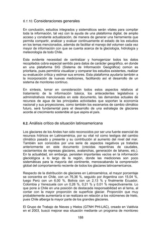 188
6.1.10. Consideraciones generales
En conclusión, estudios integrados y sistemáticos serán vitales para compilar
toda la información, tal vez con la ayuda de una plataforma digital, de amplio
acceso y constante actualización, de manera de generar una herramienta que
permita compartir, analizar y evaluar continuamente el estado de los estudios
en los temas mencionados, además de facilitar el manejo del volumen cada vez
mayor de información con que se cuenta acerca de la glaciología, hidrología y
meteorología de todo Chile.
Esta evidente necesidad de centralizar y homogenizar todos los datos
recopilados cobra especial sentido para datos de carácter geográfico, en donde
en una plataforma SIG (Sistema de Información Geográfica) común es
prioritaria, pues permitiría visualizar y comparar los estudios existentes, realizar
su evaluación crítica y estimar sus errores. Esta plataforma ayudaría también a
la incorporación de nuevas mediciones, facilitando así el desarrollo de un
sistema de monitoreo continuo.
En síntesis, tomar en consideración todos estos aspectos relativos al
tratamiento de la información básica, los antecedentes legislativos y
administrativos mencionados en este documento, las demandas actuales de
recursos de agua de las principales actividades que soportan la economía
nacional y sus proyecciones, como también los escenarios de cambio climático
futuro, será fundamental para el desarrollo de una estrategia de glaciares
acorde al crecimiento sostenible al que aspira el país.
6.2. Análisis crítico de situación latinoamericana
Los glaciares de los Andes han sido reconocidos por ser una fuente esencial de
recursos hídricos en Latinoamérica, por su vital rol como testigos del cambio
climático pasado y presente y su contribución al aumento del nivel del mar.
También son conocidos por una serie de aspectos negativos ya tratados
anteriormente en este documento (crecidas repentinas de caudales,
vaciamientos de represas glaciares, avalanchas, generación de lahares, etc.).
En la actualidad, sin embargo, persisten importantes vacíos en la información
glaciológica a lo largo de la región, donde las mediciones son poco
sistemáticas para la mayoría del continente, menoscabando la comprensión
global del comportamiento reciente de todos los glaciares latinoamericanos.
Respecto de la distribución de glaciares en Latinoamérica, el mayor porcentaje
se concentra en Chile, con un 76,36 %, seguido por Argentina con 15,04 %,
luego Perú con un 6,00 %, Bolivia con un 2,13 % y finalmente Ecuador,
Colombia y Venezuela con un 0,26 %, 0,21 % y 0,01 % respectivamente. Lo
que pone a Chile en una posición de destacada responsabilidad en el tema, al
contar con la mayor proporción de superficie glaciar. Proporción que muy
probablemente aumentaría si se realizara en relación a los volúmenes de hielo,
pues Chile alberga la mayor parte de los grandes glaciares.
El Grupo de Trabajo de Nieves y Hielos (GTNH PHI-LAC), creado en Valdivia
en el 2003, buscó mejorar esa situación mediante un programa de monitoreo
 