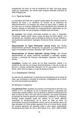 18
receptáculos de nieve, la cual se transforma en hielo, que fluye aguas
abajo por portezuelos, por donde salen lenguas efluentes (Campos de
Hielo Patagónicos).
2.2.3. Tipos de frentes
La naturaleza del frente de un glaciar puede alterar de manera crucial su
balance de masa y su dinámica, en función de la existencia de
desprendimientos o el contacto con masas de agua dulce o salada, es
por esto que su correcta clasificación es fundamental para entender de
manera correcta la diversidad de comportamientos observados en los
glaciares de Chile, los que presentan múltiples tipos de frentes.
De montaña: Son frentes terminales posados en roca, o materiales
morrénicos, desde donde nacen cursos de agua de fusión glaciar. Las
pendientes son variables, pero la pérdida de masa se da por ablación y
eventualmente sublimación. Ejemplos: Echaurren Norte, Cipreses, Juncal
Norte.
Desprendentes en lagos (freshwater calving front): Son frentes
desprendentes (producen témpanos) de glaciares que desembocan en
lagos no sometidos a mareas. Ejemplos: Nef, Colonia, Tyndall.
Desprendentes en fiordos (tidewater calving fronts): Son frentes
desprendentes en aguas oceánicas sometidas a salinidad variable,
mareas y corrientes de diversas intensidades. Ejemplos: San Rafael,
Amalia.
Complejos: Frentes con varios de los tipos anteriores, debido a la
existencia de más de una lengua terminal (brazos) o más de un tipo de
término, o frentes confluentes. Ejemplo: Pío XI, que posee un frente en
fiordo, varios otros en lagos y un par de brazos en tierra.
2.2.4. Clasificación Térmica
En este tipo de clasificación, lo esencial es la temperatura de la masa de
hielo, que contribuye a controlar la evolución cristalográfica de la nieve,
así como los procesos de ablación.
Se distinguen 3 categorías:
Los glaciares fríos. Aquellos que poseen una temperatura del hielo muy
inferior a 0° C. La ablación es por lo general esca sa, y generada por
ocasionales eventos cálidos, que no alcanzan a afectar la temperatura de
toda la masa de hielo, sino que sólo la superficie. Una parte importante
de pérdida de masa se genera por sublimación y deflación. En Antártica,
también puede perderse masa por calving. Al no existir ablación
superficial, la transformación de la nieve en hielo es lenta. La
acumulación se da por precipitación nivosa, que es de carácter seco y de
baja densidad. En Chile existen glaciares fríos en la Zona Norte, donde
los escasos glaciares allí ubicados están a gran altura, presentando
temperaturas del orden de -8,5 a -20°
C (Ginot et al., 2001, 2002 & 2006;
 