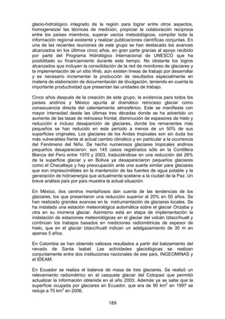 189
glacio-hidrológico integrado de la región para lograr entre otros aspectos,
homogeneizar las técnicas de medición, propiciar la colaboración recíproca
entre los países miembros, superar vacíos metodológicos, compilar toda la
información regional existente y realizar publicaciones científicas conjuntas. En
una de las recientes reuniones de este grupo se han destacado los avances
alcanzados en los últimos cinco años, en gran parte gracias al apoyo recibido
por parte del Programa Hidrológico Internacional de UNESCO que ha
posibilitado su financiamiento durante este tiempo. No obstante los logros
alcanzados que incluyen la consolidación de la red de monitoreo de glaciares y
la implementación de un sitio Web, aún existen líneas de trabajo por desarrollar
y es necesario incrementar la producción de resultados especialmente en
materia de elaboración de documentación de divulgación, teniendo en cuenta la
importante productividad que presentan las unidades de trabajo.
Cinco años después de la creación de este grupo, la evidencia para todos los
países andinos y México apunta al dramático retroceso glaciar como
consecuencia directa del calentamiento atmosférico. Este se manifiesta con
mayor intensidad desde las últimas tres décadas donde se ha advertido un
aumento de las tasas de retroceso frontal, disminución de espesores de hielo y
reducción e incluso desaparición de glaciares, donde los remanentes más
pequeños se han reducido en este período a menos de un 50% de sus
superficies originales. Los glaciares de los Andes tropicales son sin duda los
más vulnerables frente al actual cambio climático y en particular a la ocurrencia
del Fenómeno del Niño. De hecho numerosos glaciares tropicales andinos
pequeños desaparecieron: son 145 casos registrados sólo en la Cordillera
Blanca del Perú entre 1970 y 2003, traduciéndose en una reducción del 26%
de la superficie glaciar y en Bolivia ya desaparecieron pequeños glaciares
como el Chacaltaya y hay preocupación ante una suerte similar para glaciares
que son imprescindibles en la mantención de las fuentes de agua potable y la
generación de hidroenergía que actualmente sostiene a la ciudad de la Paz. Un
breve análisis país por país muestra la actual situación:
En México, dos centros montañosos dan cuenta de las tendencias de los
glaciares, los que presentaron una reducción superior al 20% en 50 años. Se
han realizado grandes avances en la instrumentación de glaciares locales. Se
ha instalado una estación meteorológica automática sobre el glaciar Orizaba y
otra en su morrena glaciar. Asimismo está en etapa de implementación la
instalación de estaciones meteorológicas en el glaciar del volcán Iztaccíhuatl y
continúan los trabajos basados en mediciones radiométricas de espesor de
hielo, que en el glaciar Iztaccíhuatl indican un adelgazamiento de 30 m en
apenas 5 años.
En Colombia se han obtenido valiosos resultados a partir del balizamiento del
nevado de Santa Isabel. Las actividades glaciológicas se realizan
conjuntamente entre dos instituciones nacionales de ese país, INGEOMINAS y
el IDEAM.
En Ecuador se realiza el balance de masa de tres glaciares. Se realizó un
relevamiento radiométrico en el casquete glaciar del Cotopaxi que permitió
actualizar la información obtenida en el año 2003. Además ya se sabe que la
superficie ocupada por glaciares en Ecuador, que era de 90 km2
en 1997 se
redujo a 70 km2
en 2006.
 