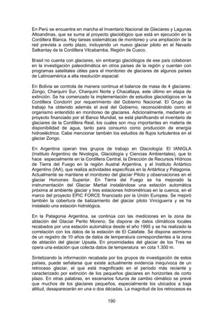 190
En Perú se encuentra en marcha el Inventario Nacional de Glaciares y Lagunas
Altoandinas, que se suma al proyecto glaciológico que está en ejecución en la
Cordillera Blanca. Hay tareas sistemáticas de monitoreo y una ampliación de la
red prevista a corto plazo, incluyendo un nuevo glaciar piloto en el Nevado
Salkantay de la Cordillera Vilcabamba, Región de Cusco.
Brasil no cuenta con glaciares, sin embargo glaciólogos de ese país colaboran
en la investigación paleoclimática en otros países de la región y cuentan con
programas satelitales útiles para el monitoreo de glaciares de algunos países
de Latinoamérica a alta resolución espacial.
En Bolivia se controla de manera continua el balance de masa de 4 glaciares:
Zongo, Charquini Sur, Charquini Norte y Chacaltaya, este último en etapa de
extinción. Se ha comenzado la implementación de estudios glaciológicos en la
Cordillera Condoriri por requerimiento del Gobierno Nacional. El Grupo de
trabajo ha obtenido además el aval del Gobierno, reconociéndolo como el
organismo entendido en monitoreo de glaciares. Adicionalmente, mediante un
proyecto financiado por el Banco Mundial, se está planificando el inventario de
glaciares de la Cordillera Real, los cuales son muy importantes en materia de
disponibilidad de agua, tanto para consumo como producción de energía
hidroeléctrica. Cabe mencionar también los estudios de flujos turbulentos en el
glaciar Zongo.
En Argentina operan tres grupos de trabajo en Glaciología: El IANIGLA
(Instituto Argentino de Nivología, Glaciología y Ciencias Ambientales), que lo
hace especialmente en la Cordillera Central, la Dirección de Recursos Hídricos
de Tierra del Fuego en la región Austral Argentina, y el Instituto Antártico
Argentino (IAA), que realiza actividades específicas en la Antártica y Patagonia.
Actualmente se mantiene el monitoreo del glaciar Piloto y observaciones en el
glaciar Horcones Superior. En Tierra del Fuego se ha mejorado la
instrumentación del Glaciar Martial instalándose una estación automática
próxima al ambiente glaciar y tres estaciones hidrométricas en la cuenca, en el
marco del proyecto EPIC FORCE financiado por la Unión Europea. Se mejoró
también la cobertura de balizamiento del glaciar piloto Vinciguerra y se ha
instalado una estación hidrológica.
En la Patagonia Argentina, se continúa con las mediciones en la zona de
ablación del Glaciar Perito Moreno. Se dispone de datos climáticos locales
recabados por una estación automática desde el año 1995 y se ha realizado la
correlación con los datos de la estación de El Calafate. Se dispone asimismo
de un registro de 10 años de datos de temperatura correspondientes a la zona
de ablación del glaciar Upsala. En proximidades del glaciar de los Tres se
opera una estación que colecta datos de temperatura en cota 1.300 m.
Sintetizando la información recabada por los grupos de investigación de estos
países, puede señalarse que existe actualmente evidencia inequívoca de un
retroceso glaciar, el que está magnificado en el período más reciente y
caracterizado por extinción de los pequeños glaciares en horizontes de corto
plazo. En otras palabras, en escenarios futuros de cambio climático se prevé
que muchos de los glaciares pequeños, especialmente los ubicados a baja
altitud, desaparecerán en una o dos décadas. La magnitud de los retrocesos es
 
