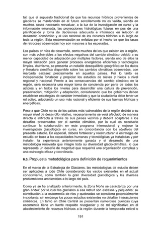 191
tal, que el supuesto tradicional de que los recursos hídricos provenientes de
glaciares se mantendrán en el futuro sencillamente no es válida, siendo en
muchos casos necesario reevaluar, a la luz de la investigación en curso y la
información emanada, las proyecciones hidrológicas futuras en pos de una
planificación y toma de decisiones adecuada e informada en relación al
desarrollo económico y al uso racional de los recursos hídricos a lo largo de
toda la región. Esta recomendación se enfatiza por el hecho de que las tasas
de retroceso observadas hoy son mayores a las esperadas.
Los países en vías de desarrollo, como muchos de los que existen en la región,
son más vulnerables a los efectos negativos del cambio climático debido a su
menor capacidad de adaptación por múltiples factores, siendo uno de ellos la
mayor limitación para generar procesos energéticos eficientes y tecnologías
limpias. Asimismo, se presenta un notable desequilibrio geográfico en los datos
y literatura científica disponible sobre los cambios climáticos observados, con
marcada escasez precisamente en aquellos países. Por lo tanto es
indispensable fortalecer y propiciar los estudios de nieves y hielos a nivel
regional y nacional. Frente a las consecuencias del cambio climático en la
región, será necesaria una mayor toma de conciencia por parte de todos los
actores y en todos los niveles para desarrollar una cultura de prevención,
preservación, mitigación y adaptación, considerando que los gobiernos deben
establecer estrategias de carácter inmediato y que la ciudadanía debe tener un
rol activo, adoptando un uso más racional y eficiente de sus fuentes hídricas y
energéticas.
Pese a que Chile no es de los países más vulnerables de la región debido a su
mayor nivel de desarrollo relativo, necesariamente se verá afectado de manera
directa o indirecta a través de sus países vecinos y deberá adaptarse a los
desafíos presentados por el cambio climático, por lo cual es necesario
continuar la colaboración en este programa internacional y mejorar la
investigación glaciológica en curso, en concordancia con los objetivos del
presente estudio. En especial, deberá fortalecer y reestructurar la estrategia de
estudio en base a las capacidades humanas y tecnológicas ya instaladas y por
instalar, la experiencia anteriormente ganada y el desarrollo de una
metodología renovada que integre toda su diversidad glacio-climática, lo que
representa un desafío de magnitud que requerirá una organización compleja y
una estrategia eficaz y coordinada.
6.3. Propuesta metodológica para definición de requerimientos
En el marco de la Estrategia de Glaciares, las metodologías de estudio deben
ser aplicables a todo Chile considerando los vacíos existentes en el actual
conocimiento, como también la gran diversidad glaciológica y las diversas
problemáticas ambientales a lo largo del país.
Como ya se ha analizado anteriormente, la Zona Norte se caracteriza por una
gran aridez por lo cual los glaciares a esa latitud son escasos y pequeños; su
contribución a la escorrentía de ríos y quebradas se considera potencialmente
importante, sin embargo los pocos estudios existentes no detallan interacciones
climáticas. En tanto en Chile Central se presentan numerosas cuencas cuya
escorrentía tiene un fuerte respaldo nivoglaciar y de rol significativo en el
abastecimiento de recursos hídricos a la región durante la temporada estival o
 