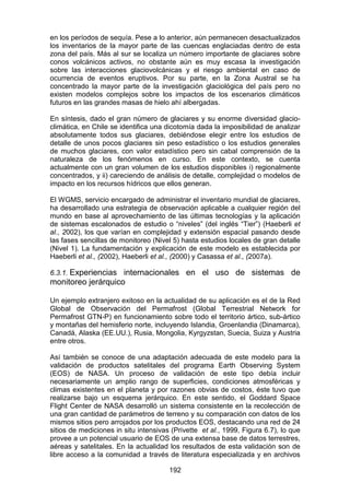 192
en los períodos de sequía. Pese a lo anterior, aún permanecen desactualizados
los inventarios de la mayor parte de las cuencas englaciadas dentro de esta
zona del país. Más al sur se localiza un número importante de glaciares sobre
conos volcánicos activos, no obstante aún es muy escasa la investigación
sobre las interacciones glaciovolcánicas y el riesgo ambiental en caso de
ocurrencia de eventos eruptivos. Por su parte, en la Zona Austral se ha
concentrado la mayor parte de la investigación glaciológica del país pero no
existen modelos complejos sobre los impactos de los escenarios climáticos
futuros en las grandes masas de hielo ahí albergadas.
En síntesis, dado el gran número de glaciares y su enorme diversidad glacio-
climática, en Chile se identifica una dicotomía dada la imposibilidad de analizar
absolutamente todos sus glaciares, debiéndose elegir entre los estudios de
detalle de unos pocos glaciares sin peso estadístico o los estudios generales
de muchos glaciares, con valor estadístico pero sin cabal comprensión de la
naturaleza de los fenómenos en curso. En este contexto, se cuenta
actualmente con un gran volumen de los estudios disponibles i) regionalmente
concentrados, y ii) careciendo de análisis de detalle, complejidad o modelos de
impacto en los recursos hídricos que ellos generan.
El WGMS, servicio encargado de administrar el inventario mundial de glaciares,
ha desarrollado una estrategia de observación aplicable a cualquier región del
mundo en base al aprovechamiento de las últimas tecnologías y la aplicación
de sistemas escalonados de estudio o “niveles” (del inglés “Tier”) (Haeberli et
al., 2002), los que varían en complejidad y extensión espacial pasando desde
las fases sencillas de monitoreo (Nivel 5) hasta estudios locales de gran detalle
(Nivel 1). La fundamentación y explicación de este modelo es establecida por
Haeberli et al., (2002), Haeberli et al., (2000) y Casassa et al., (2007a).
6.3.1. Experiencias internacionales en el uso de sistemas de
monitoreo jerárquico
Un ejemplo extranjero exitoso en la actualidad de su aplicación es el de la Red
Global de Observación del Permafrost (Global Terrestrial Network for
Permafrost GTN-P) en funcionamiento sobre todo el territorio ártico, sub-ártico
y montañas del hemisferio norte, incluyendo Islandia, Groenlandia (Dinamarca),
Canadá, Alaska (EE.UU.), Rusia, Mongolia, Kyrgyzstan, Suecia, Suiza y Austria
entre otros.
Así también se conoce de una adaptación adecuada de este modelo para la
validación de productos satelitales del programa Earth Observing System
(EOS) de NASA. Un proceso de validación de este tipo debía incluir
necesariamente un amplio rango de superficies, condiciones atmosféricas y
climas existentes en el planeta y por razones obvias de costos, éste tuvo que
realizarse bajo un esquema jerárquico. En este sentido, el Goddard Space
Flight Center de NASA desarrolló un sistema consistente en la recolección de
una gran cantidad de parámetros de terreno y su comparación con datos de los
mismos sitios pero arrojados por los productos EOS, destacando una red de 24
sitios de mediciones in situ intensivas (Privette et al., 1999, Figura 6.7), lo que
provee a un potencial usuario de EOS de una extensa base de datos terrestres,
aéreas y satelitales. En la actualidad los resultados de esta validación son de
libre acceso a la comunidad a través de literatura especializada y en archivos
 
