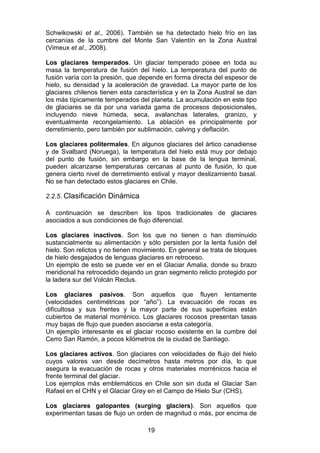 19
Schwikowski et al., 2006). También se ha detectado hielo frío en las
cercanías de la cumbre del Monte San Valentín en la Zona Austral
(Vimeux et al., 2008).
Los glaciares temperados. Un glaciar temperado posee en toda su
masa la temperatura de fusión del hielo. La temperatura del punto de
fusión varía con la presión, que depende en forma directa del espesor de
hielo, su densidad y la aceleración de gravedad. La mayor parte de los
glaciares chilenos tienen esta característica y en la Zona Austral se dan
los más típicamente temperados del planeta. La acumulación en este tipo
de glaciares se da por una variada gama de procesos deposicionales,
incluyendo nieve húmeda, seca, avalanchas laterales, granizo, y
eventualmente recongelamiento. La ablación es principalmente por
derretimiento, pero también por sublimación, calving y deflación.
Los glaciares politermales. En algunos glaciares del ártico canadiense
y de Svalbard (Noruega), la temperatura del hielo está muy por debajo
del punto de fusión, sin embargo en la base de la lengua terminal,
pueden alcanzarse temperaturas cercanas al punto de fusión, lo que
genera cierto nivel de derretimiento estival y mayor deslizamiento basal.
No se han detectado estos glaciares en Chile.
2.2.5. Clasificación Dinámica
A continuación se describen los tipos tradicionales de glaciares
asociados a sus condiciones de flujo diferencial.
Los glaciares inactivos. Son los que no tienen o han disminuido
sustancialmente su alimentación y sólo persisten por la lenta fusión del
hielo. Son relictos y no tienen movimiento. En general se trata de bloques
de hielo desgajados de lenguas glaciares en retroceso.
Un ejemplo de esto se puede ver en el Glaciar Amalia, donde su brazo
meridional ha retrocedido dejando un gran segmento relicto protegido por
la ladera sur del Volcán Reclus.
Los glaciares pasivos. Son aquellos que fluyen lentamente
(velocidades centimétricas por “año”). La evacuación de rocas es
dificultosa y sus frentes y la mayor parte de sus superficies están
cubiertos de material morrénico. Los glaciares rocosos presentan tasas
muy bajas de flujo que pueden asociarse a esta categoría.
Un ejemplo interesante es el glaciar rocoso existente en la cumbre del
Cerro San Ramón, a pocos kilómetros de la ciudad de Santiago.
Los glaciares activos. Son glaciares con velocidades de flujo del hielo
cuyos valores van desde decímetros hasta metros por día, lo que
asegura la evacuación de rocas y otros materiales morrénicos hacia el
frente terminal del glaciar.
Los ejemplos más emblemáticos en Chile son sin duda el Glaciar San
Rafael en el CHN y el Glaciar Grey en el Campo de Hielo Sur (CHS).
Los glaciares galopantes (surging glaciers). Son aquellos que
experimentan tasas de flujo un orden de magnitud o más, por encima de
 