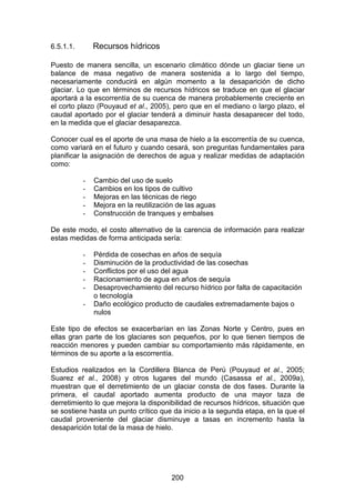 200
6.5.1.1. Recursos hídricos
Puesto de manera sencilla, un escenario climático dónde un glaciar tiene un
balance de masa negativo de manera sostenida a lo largo del tiempo,
necesariamente conducirá en algún momento a la desaparición de dicho
glaciar. Lo que en términos de recursos hídricos se traduce en que el glaciar
aportará a la escorrentía de su cuenca de manera probablemente creciente en
el corto plazo (Pouyaud et al., 2005), pero que en el mediano o largo plazo, el
caudal aportado por el glaciar tenderá a diminuir hasta desaparecer del todo,
en la medida que el glaciar desaparezca.
Conocer cual es el aporte de una masa de hielo a la escorrentía de su cuenca,
como variará en el futuro y cuando cesará, son preguntas fundamentales para
planificar la asignación de derechos de agua y realizar medidas de adaptación
como:
- Cambio del uso de suelo
- Cambios en los tipos de cultivo
- Mejoras en las técnicas de riego
- Mejora en la reutilización de las aguas
- Construcción de tranques y embalses
De este modo, el costo alternativo de la carencia de información para realizar
estas medidas de forma anticipada sería:
- Pérdida de cosechas en años de sequía
- Disminución de la productividad de las cosechas
- Conflictos por el uso del agua
- Racionamiento de agua en años de sequía
- Desaprovechamiento del recurso hídrico por falta de capacitación
o tecnología
- Daño ecológico producto de caudales extremadamente bajos o
nulos
Este tipo de efectos se exacerbarían en las Zonas Norte y Centro, pues en
ellas gran parte de los glaciares son pequeños, por lo que tienen tiempos de
reacción menores y pueden cambiar su comportamiento más rápidamente, en
términos de su aporte a la escorrentía.
Estudios realizados en la Cordillera Blanca de Perú (Pouyaud et al., 2005;
Suarez et al., 2008) y otros lugares del mundo (Casassa et al., 2009a),
muestran que el derretimiento de un glaciar consta de dos fases. Durante la
primera, el caudal aportado aumenta producto de una mayor taza de
derretimiento lo que mejora la disponibilidad de recursos hídricos, situación que
se sostiene hasta un punto crítico que da inicio a la segunda etapa, en la que el
caudal proveniente del glaciar disminuye a tasas en incremento hasta la
desaparición total de la masa de hielo.
 
