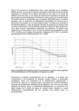 201
Figura 6.9 muestra el modelamiento para cuatro glaciares de la Cordillera
Blanca de Perú, en los que se observa claramente el aumento inicial del caudal
(expresado en función de la lámina escurrida) el que cesa en el punto de
inflexión para dar paso a una etapa de disminución acelerada del aporte de
agua hasta que éste desaparece, contando la cuenca sólo con el caudal basal.
El modelo simula la escorrentía para el período 2000-2300 para 4 cuencas
glaciares, bajo un escenario de calentamiento atmosférico. El aumento de la
escorrentía se produce en el corto-mediano plazo a medida que aumenta el
derretimiento glaciar. Luego de algunas décadas los glaciares se reducen bajo
un cierto umbral crítico, y la escorrentía comienza a disminuir hasta alcanzar un
nivel base cuando desaparecen totalmente los glaciares. El glaciar más
pequeño es el Yanamarey (1 km2
), el cual se predice que desaparezca el año
2175, mientras que el glaciar más grande, Llanganuco (33,7 km2
), se predice
que desaparezca hacia 2250 (Pouyaud et al., 2005)
Figura 6.9: Modelo de la evolución futura de la escorrentía en cuatro cuencas glaciares
en la Cordillera Blanca en Perú (adaptado de Pouyaud et al., 2005).
Desconocer el posible comportamiento de los glaciares, o no llevar ese
conocimiento a los tomadores de decisión, puede conducir a situaciones
paradójicas, como una ampliación de la infraestructura agropecuaria o
industrial en vista de un recurso hídrico abundante de manera transitoria,
producto del derretimiento acelerado de los glaciares. Pero una vez que estos
alcancen el tamaño crítico o simplemente desaparezcan, se produciría una
caída rápida de la oferta de agua en meses secos, dejando la nueva
infraestructura desabastecida de los recursos que precisa para su
funcionamiento.
 