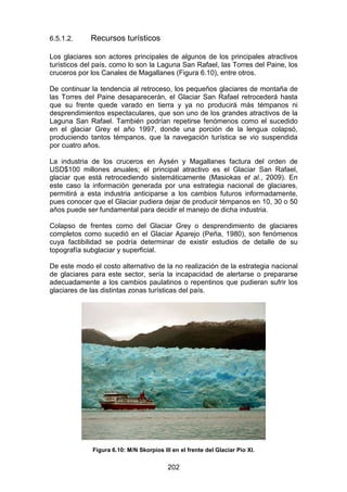 202
6.5.1.2. Recursos turísticos
Los glaciares son actores principales de algunos de los principales atractivos
turísticos del país, como lo son la Laguna San Rafael, las Torres del Paine, los
cruceros por los Canales de Magallanes (Figura 6.10), entre otros.
De continuar la tendencia al retroceso, los pequeños glaciares de montaña de
las Torres del Paine desaparecerán, el Glaciar San Rafael retrocederá hasta
que su frente quede varado en tierra y ya no producirá más témpanos ni
desprendimientos espectaculares, que son uno de los grandes atractivos de la
Laguna San Rafael. También podrían repetirse fenómenos como el sucedido
en el glaciar Grey el año 1997, donde una porción de la lengua colapsó,
produciendo tantos témpanos, que la navegación turística se vio suspendida
por cuatro años.
La industria de los cruceros en Aysén y Magallanes factura del orden de
USD$100 millones anuales; el principal atractivo es el Glaciar San Rafael,
glaciar que está retrocediendo sistemáticamente (Masiokas et al., 2009). En
este caso la información generada por una estrategia nacional de glaciares,
permitirá a esta industria anticiparse a los cambios futuros informadamente,
pues conocer que el Glaciar pudiera dejar de producir témpanos en 10, 30 o 50
años puede ser fundamental para decidir el manejo de dicha industria.
Colapso de frentes como del Glaciar Grey o desprendimiento de glaciares
completos como sucedió en el Glaciar Aparejo (Peña, 1980), son fenómenos
cuya factibilidad se podría determinar de existir estudios de detalle de su
topografía subglaciar y superficial.
De este modo el costo alternativo de la no realización de la estrategia nacional
de glaciares para este sector, sería la incapacidad de alertarse o prepararse
adecuadamente a los cambios paulatinos o repentinos que pudieran sufrir los
glaciares de las distintas zonas turísticas del país.
Figura 6.10: M/N Skorpios III en el frente del Glaciar Pío XI.
 