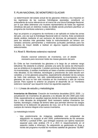 205
7. PLAN NACIONAL DE MONITOREO GLACIAR
La determinación del estado actual de los glaciares chilenos y los impactos en
los regímenes de las cuencas hidrológicas asociadas, constituirá un
antecedente de suma relevancia en el marco de una futura Estrategia Nacional,
por lo que debe obtenerse una muestra representativa de todas las regiones
climáticas del país en distintos niveles de detalle siendo prioritario planificar un
programa de monitoreo extensivo y sistemático.
Aquí se propone un programa de monitoreo a ser aplicado en todas las zonas
del país, una vez que la Estrategia Nacional esté en marcha. Este considerará
desde análisis mediante el uso exclusivo de técnicas de percepción remota
para los estudios más generales hasta la instrumentación en terreno con
variados sensores permanentes y mediciones puntuales periódicas para los
estudios de mayor detalle a realizar en algunos lugares cuidadosamente
seleccionados.
7.1. Nivel 5: Monitoreo extensivo nacional
Estudio nacional extensivo de inventarios, con el detalle
necesario para reconocer todas las masas glaciares del país.
En Chile se han inventariado los glaciares a lo largo de un extenso rango
latitudinal. No obstante lo anterior, persiste una serie de vacíos de información
que se sintetiza en lo siguiente: i) existen porciones del territorio chileno todavía
no-inventariadas, ii) existen inventarios en base a fuentes consultadas hace 4 o
más décadas; iii) los métodos, tecnologías y precisiones de cada estudio son
variables; y iv) los glaciares pequeños, especialmente alrededor de los campos
de hielo más extensos, han sido sistemáticamente no-inventariados v) los
glaciares de roca no han sido incluidos en los inventarios o sólo de manera
parcial. Para superar lo anterior se propone el desarrollo de un “monitoreo
extensivo nacional” que requerirá incluir los siguientes aspectos:
7.1.1. Líneas de estudio y metodologías
Inventarios de Glaciares: Creación de inventarios decadales (2010, 2020...) y
actualización de inventarios de glaciares a la década del año 2000 para todo
Chile, especialmente en aquellas regiones donde los estudios originales tengan
dos o más décadas de antigüedad. Será necesario realizar inventarios con
fuentes, tecnología y trabajo de terreno tales que permitan eliminar los sesgos
existentes en la detección de glaciares de roca, con el fin de incorporar estos
cuerpos de manera integral a los nuevos inventarios.
La metodología incluirá:
- Uso predominante de imágenes satelitales con antigüedad de
adquisición no superior al año 2000, preferentemente de los sensores
ASTER y Landsat ETM+, que entregan escenas con óptima resolución
espacial para este análisis (15 m y 28,5 m respectivamente en el
espectro visible e infrarrojo). Su adquisición es gestionada en línea a
través del programa mundial de monitoreo satelital de glaciares “GLIMS”
 