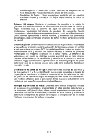 214
atmósfera-glaciar a resolución horaria. Medición de temperaturas de
hielo descubierto y recubierto mediante el uso de termocuplas.
- Simulación de fusión y flujos energéticos mediante uso de modelos
empíricos simples y complejos con bajos requerimientos de datos de
entrada.
Balance hidrológico: Mediante el monitoreo de caudales a la salida de
glaciares. A través de sistemas de aforo mediante transductores de presión y
reglas instalados bajo la columna de agua en cabeceras de cuencas
englaciadas. Modelación hidrológica de caudales de escorrentía futuros
buscando modelos de buen desempeño en base a pocas variables de entrada
(para posibles aplicaciones a escala nacional) y calibrando los parámetros
glaciológicos, glacio-dinámicos e hídricos de dichos modelos para proyecciones
de caudal.
Dinámica glaciar: Determinación de velocidades de flujo de hielo, velocidades
y topografía de precisión mediante aplicación de técnicas geofísicas en perfiles
y balizas mediante receptores GPS de calidad geodésica, imágenes tándem de
interferometría SAR y técnicas de “feature tracking” o análisis de patrones
morfológicos en imágenes satelitales en el rango visible. La obtención de
velocidades por medio de distintas técnicas permitirá por un lado obtener
mejores series de tiempo de velocidades (y extenderlas al pasado con técnicas
validadas hoy) y por otro validar y perfeccionar las metodologías para así poder
determinar cual es la técnica idónea para cada zona evaluando factibilidad,
precisión y costo.
Delimitación de zonas de riesgo: Considerando los estudios de este nivel y
de los niveles 3, 4 y 5, se identificarán las cuencas expuestas a riesgos de
origen glaciar y en base a la dinámica y características de cada masa de hielo
en particular se realizarán mapas de riesgo para las zonas más vulnerables.
Los modelos utilizados para la generación de los mapas se actualizarán en la
medida de que se perfeccionen los modelos utilizados.
Testigos superficiales de nieve: Extraídos para análisis biológicos y físicos
en las zonas de acumulación, practicándose en ellos estudios estructurales y
de trazadores biológicos (polen y algas), con el propósito entre otras cosas, de
determinar valores de acumulación y ablación en años previos y entender la
estructura estratigráfica del glaciar para mejorar la interpretación de los datos
históricos provenientes de testigos profundos.
 
