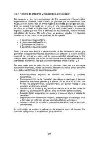 216
7.4.2. Número de glaciares y metodología de selección
De acuerdo a las recomendaciones de los organismos internacionales
especializados (Haeberli, 2004 y 2006), los glaciares que se seleccionen para
Nivel 2 deben representar en primer lugar la diversidad glaciológica del país.
Esto se logrará incluyendo en el Nivel 2 una sub-selección de aquellos
incluidos en el Nivel 3 (50 glaciares), la que tendrá como criterio limitante la
logística, puesto que este nivel a diferencia de los anteriores, incluye intensas
actividades de terreno. De este modo se propone estudiar 14 glaciares
distribuidos en las cuatro zonas glaciológicas, incluyendo:
- 3 glaciares en la Zona Norte
- 4 glaciares en la Zona Centro
- 2 glaciares en la Zona Sur
- 5 glaciares en la Zona Austral
Dado que este nivel busca la determinación de los parámetros físicos que
permitirán extrapolar los modelos desarrollados en el Nivel 1 a todo el territorio
nacional, se prioriza en este nivel la representatividad glaciológica de los
cuerpos seleccionados, por sobre su importancia directa sobre poblaciones o
actividades económicas, las que si son consideradas en los niveles 1 y 3.
De este modo, para la selección de los glaciares piloto de una estrategia
nacional de monitoreo, donde se pretenda realizar un análisis propio del Nivel
2, se deben contemplar los siguientes aspectos:
- Representatividad espacial, en términos de tamaño y controles
topográficos.
- Representatividad de la diversidad glaciológica a nivel país (glaciares
pequeños, medianos, grandes y al menos uno en los CHS o CHN, con
frentes no desprendentes, desprendentes, un glaciar rocoso y uno
asociado a volcanismo activo).
- Condiciones de acceso y seguridad para la operación en las zonas de
ablación y acumulación del glaciar, tanto en invierno como en verano.
- Situación legal (procurando se asegure el acceso futuro a escala de
décadas).
- Disponibilidad de información histórica, meteorológica e hidrológica local
y de imágenes históricas aéreas, satelitales (ópticas y de radar).
- Lugares posibles de impactar o más resistentes a los impactos producto
del monitoreo.
A continuación se explica la relevancia de aspectos como el tamaño, los
controles topográficos, la accesibilidad y los permisos.
 