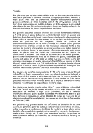 217
Tamaño
Los glaciares que se seleccionen deben tener un área que permita estimar
respuestas glaciares (a cambios climáticos por ejemplo) de corto, mediano y
largo plazo. Para ello, de preferencia, deberán seleccionarse glaciares
pequeños (inferiores a 1 km2
), medianos (entre 1 y 10 km2
) y grandes (sobre 10
km2
). Esta segmentación es factible de lograr en Chile gracias a la diversidad
glaciológica del país. Sin embargo este criterio deberá ser flexible en función de
compatibilizarse con los demás requerimientos expuestos.
Los glaciares pequeños ubicados en circos o en laderas montañosas (inferiores
a 1 km2
), como el glaciar Echaurren en Chile Central, tienen en general una
baja tasa de deslizamiento basal, respondiendo directamente a las variaciones
interanuales de balances de masa anuales y a las oscilaciones de las líneas de
nieve en particular en los márgenes, donde se produce el
derretimiento/depositación de la nieve y neviza. Lo anterior podría generar
interpretaciones erróneas acerca de las respuestas glaciares frente a los
cambios de mediano o largo plazo, sin embargo estos no se deben descartar
para su monitoreo debido a que entregan información relevante sobre como
opera un glaciar ante las variaciones interanuales en los montos de
acumulación y ablación. Las líneas de equilibrio (ELA) en estos glaciares,
pueden estar completamente fuera de los límites del glaciar, ubicándose por
encima del glaciar en un año seco y/o cálido (La Niña en Chile central por
ejemplo), mientras que en un año húmedo y/o frío (El Niño por ejemplo en Chile
Central), puede determinar una ELA totalmente por debajo de la cota mínima
del glaciar. En estos casos, el glaciar no tiene capacidad de “amortiguar” los
cambios interanuales y presenta una curva acumulada “ruidosa”.
Los glaciares de tamaños medianos (entre 1 y 10 km2
), como el glaciar SE del
volcán Mocho, fluyen en general con tasas más altas de deslizamiento basal, y
reaccionan dinámicamente a variaciones de balances de masa a escala de
décadas, en una forma suavizada y retardada. En este sentido, las ELAs de los
glaciares medianos suelen moverse dentro de la amplitud altitudinal de estos
glaciares, rescatándose las respuestas de mediano plazo.
Los glaciares de tamaño grande (sobre 10 km2
) como el Glaciar Universidad
en Chile Central, registran señales climáticas mucho más suavizadas, con
respuestas de mediano a largo plazo (seculares), no así a cambios
interanuales bruscos, que no quedan registrados inmediatamente, debido a que
tiene tiempos de respuesta de varias décadas. El tiempo de respuesta de un
glaciar depende del largo del glaciar y su espesor, de acuerdo a la formulación
de Paterson (1994).
Los glaciares muy grandes (sobre 100 km2
) como los existentes en la Zona
Austral, se generan a partir de plateaus o altiplanicies de nieve/hielo en altura,
éstos responden a condiciones climáticas de mediano y largo plazo, como
también a factores dinámicos relacionados con calving, migración de divisorias,
aceleramiento de flujo, etc. Por ello, para seleccionar este tipo de glaciares se
debe considerar además de su tamaño, las características de sus frentes y su
dinámica.
 