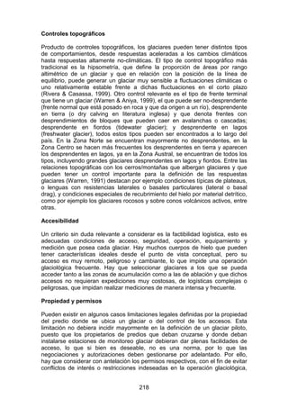 218
Controles topográficos
Producto de controles topográficos, los glaciares pueden tener distintos tipos
de comportamientos, desde respuestas aceleradas a los cambios climáticos
hasta respuestas altamente no-climáticas. El tipo de control topográfico más
tradicional es la hipsometría, que define la proporción de áreas por rango
altimétrico de un glaciar y que en relación con la posición de la línea de
equilibrio, puede generar un glaciar muy sensible a fluctuaciones climáticas o
uno relativamente estable frente a dichas fluctuaciones en el corto plazo
(Rivera & Casassa, 1999). Otro control relevante es el tipo de frente terminal
que tiene un glaciar (Warren & Aniya, 1999), el que puede ser no-desprendente
(frente normal que está posado en roca y que da origen a un río), desprendente
en tierra (o dry calving en literatura inglesa) y que denota frentes con
desprendimientos de bloques que pueden caer en avalanchas o cascadas;
desprendente en fiordos (tidewater glacier); y desprendente en lagos
(freshwater glacier), todos estos tipos pueden ser encontrados a lo largo del
país. En la Zona Norte se encuentran mayormente no desprendentes, en la
Zona Centro se hacen más frecuentes los desprendentes en tierra y aparecen
los desprendentes en lagos, ya en la Zona Austral, se encuentran de todos los
tipos, incluyendo grandes glaciares desprendentes en lagos y fiordos. Entre las
relaciones topográficas con los cerros/montañas que albergan glaciares y que
pueden tener un control importante para la definición de las respuestas
glaciares (Warren, 1991) destacan por ejemplo condiciones típicas de plateaus,
o lenguas con resistencias laterales o basales particulares (lateral o basal
drag), y condiciones especiales de recubrimiento del hielo por material detrítico,
como por ejemplo los glaciares rocosos y sobre conos volcánicos activos, entre
otras.
Accesibilidad
Un criterio sin duda relevante a considerar es la factibilidad logística, esto es
adecuadas condiciones de acceso, seguridad, operación, equipamiento y
medición que posea cada glaciar. Hay muchos cuerpos de hielo que pueden
tener características ideales desde el punto de vista conceptual, pero su
acceso es muy remoto, peligroso y cambiante, lo que impide una operación
glaciológica frecuente. Hay que seleccionar glaciares a los que se pueda
acceder tanto a las zonas de acumulación como a las de ablación y que dichos
accesos no requieran expediciones muy costosas, de logísticas complejas o
peligrosas, que impidan realizar mediciones de manera intensa y frecuente.
Propiedad y permisos
Pueden existir en algunos casos limitaciones legales definidas por la propiedad
del predio donde se ubica un glaciar o del control de los accesos. Esta
limitación no debiera incidir mayormente en la definición de un glaciar piloto,
puesto que los propietarios de predios que deban cruzarse y donde deban
instalarse estaciones de monitoreo glaciar debieran dar plenas facilidades de
acceso, lo que si bien es deseable, no es una norma, por lo que las
negociaciones y autorizaciones deben gestionarse por adelantado. Por ello,
hay que considerar con antelación los permisos respectivos, con el fin de evitar
conflictos de interés o restricciones indeseadas en la operación glaciológica,
 