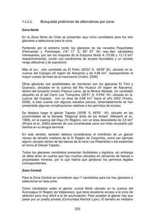 220
7.4.2.2. Búsqueda preliminar de alternativas por zona
Zona Norte
En la Zona Norte de Chile se presentan aquí ocho candidatos para los tres
glaciares a seleccionar para la zona.
Partiendo por el extremo norte, los glaciares de los nevados Payachatas
(Parinacota y Pomerape) (18° 17’ S, 69° 07’ W) resu ltan candidatos
interesantes, por ser los mayores de la Subzona Norte A (10,88 y 13,13 km2
respectivamente), contar con condiciones de acceso favorables y un variado
rango altitudinal y de exposición.
Más al sur, otro candidato es El Potro (28°
23' S, 69°
36' W), ubicado en la
cuenca del Copiapó (III región de Atacama) y de 4,88 km2
, representando el
mayor cuerpo de hielo de la macrozona (Vivero, 2008).
Otros glaciares con posibilidades de monitoreo son los glaciares El Toro y
Guanaco, ubicados en la cuenca del Río Huasco (III región de Atacama),
dentro del proyecto minero Pascua Lama, de la Minera Nevada. Un candidato
pequeño es el del Cerro Los Tronquitos (28°
31’ S, 6 9°
44’ W), ubicado en la
cuenca del Copiapó, con un área de 0,68 km2
hacia el año 2002 (Vivero,
2008), si bien cuenta con algunos estudios previos, lamentablemente se han
presentado algunas complicaciones relativas a los permisos de acceso.
Se destaca luego el glaciar Tapado (30°
08’ S, 69°
55 ’ W), ubicado en las
proximidades de la llamada “Diagonal árida de los Andes” (Messerli et al.,
1998), en la cuenca del Elqui (IV Región), con un área descubierta de 3,6 km2
(Rivera et al., 2000) además de una considerable zona con hielo recubierto por
detritos en su lengua terminal.
En este sentido, también debiera considerarse el monitoreo de un glaciar
rocoso de tamaño mediano de la IV Región de Coquimbo, como por ejemplo
alguno ubicado dentro de las faenas de la mina Los Pelambres o los existentes
en torno al Glaciar Tapado.
Todos los glaciares candidatos presentan facilidades y logística, sin embargo
se debe tener en cuenta que hay muchos ubicados en cercanías de faenas o
propiedades mineras, por lo que habría que gestionar los permisos legales
correspondientes.
Zona Central
Para la Zona Central se consideran aquí 7 candidatos para los tres glaciares a
seleccionar en esta zona.
Como candidatos están el glaciar Juncal Norte ubicado en la cuenca del
Aconcagua (V Región de Valparaíso), que tiene excelente acceso a la zona de
ablación pero muy difícil a la de acumulación. Para acceder al glaciar hay que
pasar por un predio privado (Comunidad Kenrick Lyon). El tamaño es mediano
 