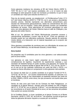 222
Como glaciares medianos los ubicados al SE del Volcán Mocho (39°
55' S,
72°
01' W) de 4,1 km 2
son buenos candidatos, ahí, y en el marco de esta
estrategia se está apoyando el plan de monitoreo ya existente, lo que lo hace
un candidato aún mejor para estudios de Nivel 2 o 1.
Para los de tamaño grande, se preseleccionó el Pichillancahue-Turbio (17,3
km2
) del Volcán Villarrica (39°
25' S, 71°
56' W), con b uen acceso y abundantes
estudios previos. Además representa una alternativa extraordinaria para
estudiar las interacciones glaciovolcánicas, dadas las características del cono
volcánico en que se emplaza. Todos estos glaciares cuentan con excelentes
facilidades de acceso. Otras alternativas de monitoreo glaciológico en esta
zona, son otros glaciares del Volcán Villarrica hacia el valle de Challupén y los
glaciares del volcán Osorno.
Más al sur, los glaciares del Volcán Michimahuida presentan accesos y
características apropiadas y suman más de 80 km2
. Entre sus glaciares, el
Amarillo puede ser una alternativa preferente. Resulta además de particular
interés debido a la interacción con el material depositado por la erupción del
Volcán Chaitén.
Otros glaciares susceptibles de monitoreo pero con dificultades de acceso son
los del Volcán Melimoyu, los del Nevado Queulat y Volcán Macá,
Zona Austral
Se presentan aquí 9 candidatos para los cinco glaciares a ser seleccionados
para la Zona Austral.
Los glaciares en esta macro región presentan en su mayoría severas
complicaciones de logística, requiriendo de expediciones costosas y que
necesitan de bastante tiempo en poder acceder a los glaciares. En Campo de
Hielo Norte se presenta factible el glaciar Nef (47°
06 S, 73°
11 W) de 130 km 2
,
en el cual ya se han realizado mediciones por parte del DGA y CECS y su
acceso es menos dificultoso en comparación a otros glaciares más australes.
En Campo de Hielo Sur un posible candidato es el glaciar Tyndall (51°
15 S,
73°
15 W) de 331 km 2
, con acceso medianamente expedito, en particular a su
lóbulo Zapata, donde se han desarrollado ya bastantes estudios (por parte de
la DGA, UMAG y CECS, entre otros), los que proveerían una buena base para
el monitoreo.
Dentro de esta zona pero fuera de los Campos de Hielo Patagónicos, un
candidato es el glaciar Moscos, ubicado cerca del poblado de Villa O’Higgins
(48°27’ S, 72°26’ W), con un área de 13,98 km 2
, es una alternativa interesante
por encontrarse en el sector Oriental de la zona y en las cercanías del poblado
más austral con acceso terrestre.
En la Cordillera Darwin, un buen candidato es el glaciar Conway en el Monte
Sarmiento (54°
26’ S, 70°
51’ W) de 8,46 km 2
de superficie, aunque al igual que
todos los glaciares del sector requiere un acceso por vía marítima.
 