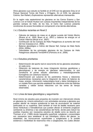 223
Otros glaciares cuyo estudio es factible en el CHS son los glaciares Grey en el
Parque Nacional Torres del Paine y O’Higgins. En el CHN, los glaciares
Colonia, San Rafael y Exploradores representan alternativas interesantes.
En la región más septentrional los glaciares en los Cerros Erasmo y San
Lorenzo o en el Volcán Hudson son cuerpos importantes independientes de los
grandes campos de hielo, de los tres, el Cerro San Lorenzo presenta
condiciones de acceso favorables en comparación a las demás alternativas.
7.4.3. Estudios recientes en Nivel 2
- Cálculos de balance de masa en el glaciar sureste del Volcán Mocho
(Rivera et al., 2005; Bown et al., 2007) y balance de energía en el
Volcán Villarrica (Brock et al., 2007).
- Contribución de los Campos de Hielo Patagónicos al aumento del nivel
del mar (Casassa et al., 2009).
- Balance glaciológico e hídrico del Glaciar Nef, Campo de Hielo Norte
(DGA, 2008a).
- Velocidades de los principales glaciares de los Campos de Hielo
Patagónicos utilizando TerraSAR-X (Floricioiu et al., 2008).
7.4.4. Estudios prioritarios
- Determinación del aporte real en escorrentía de los glaciares estudiados
en cada zona.
- Obtención de balances de masa (integrando técnicas geodésicas y
glaciológicas) y de energía en glaciares seleccionados, lo que
constituiría el primer estudio sistemático y metodológicamente
homogéneo con cobertura nacional.
- Determinación por subzona de los parámetros físicos y relaciones
características necesarias para la integración de datos de balance de
masa, energía, información meteorológica local y datos hidrológicos en
un modelo físico que permita establecer las relaciones entre las distintas
variables y validar dichas relaciones con las series de tiempo
observadas.
7.4.5. Línea de base glaciológica y seguimiento
Nivel mínimo de estudios para proyectos de inversión con intervención directa
en glaciares (ej. minería extractiva) o con actividades cercanas a glaciares que
puedan afectar de manera substancial la tasa de acumulación de material
particulado en su superficie. Será también el nivel de detalle necesario para
obras hidráulicas o hidroeléctricas que puedan afectar el ambiente proglaciar
cambiando su dinámica o las características del frente, donde para reducir los
posibles impactos son necesarios estudios de detalle como es descrito por
Thomsen et al., (1989) donde topografía superficial, subglaciar y ecosondajes
son necesarios para establecer la red hidrológica interna del glaciar, su
estabilidad, las microcuencas superficiales y subglaciares y la posible
existencia o factibilidad de reservorios intra o subglaciares, los cuales afectan
 