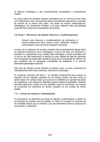 224
el régimen hidrológico y son eventualmente susceptibles a vaciamientos
súbitos.
En estos casos los estudios deberán extenderse por un mínimo de dos años
con mediciones in-situ, incorporando datos preexistentes abarcando un período
de estudio de al menos diez años. Las series de tiempo meteorológicas,
hidrológicas, de variaciones frontales y de área, deberán estar actualizadas
hasta 60 días antes de la presentación del estudio.
7.5. Nivel 1: Monitoreo de detalle intensivo y multidisciplinario.
Estudio local intensivo y multidisciplinarlo de fenómenos a
escala temporal de años, meses y días. Utilizando múltiples
metodologías y alta resolución espacial y temporal.
A pesar de la existencia de muchos modelos del comportamiento glaciar tanto
en aspectos dinámicos como hidrológicos, muchos de ellos son empíricos y
basados en suposiciones cuya validez está restringida a casos puntuales, por
lo que es de vital importancia el estudio en gran detalle de algunos glaciares
con el propósito de desarrollar modelos físicos de los problemas de interés, los
que contando con la apropiada complejidad se adaptarán a la enorme
diversidad glaciológica nacional.
Este tipo de estudios busca entender el glaciar como un todo, buscando las
interrelaciones entre clima, dinámica, estructura e hidrología.
El monitoreo intensivo del Nivel 1, es también fundamental para evaluar la
precisión de los métodos utilizados en los demás niveles, de este modo se
podrá saber con certeza hasta que punto son confiables por ejemplo los datos
de superficies o de radiancias obtenidos desde imágenes satelitales. También
permitirá determinar cuáles son las variables claves a monitorear, de manera
de concentrar los esfuerzos en dichas variables en los niveles de menor
detalle.
7.5.1. Líneas de estudio y metodologías
A continuación se describen las líneas de estudio y metodologías a utilizar en
los estudios de máximo nivel de detalle. La Tabla 7.6 muestra un resumen de
las variables físicas que se medirán y los requerimientos técnicos respecto de
su precisión y resolución.
 